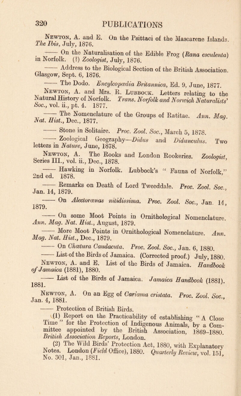 Psittaci of the Mascarene Islands. The Ibis, July, 1876. . I r,P^ Naturalisation of the Edible Frog (Rana esculenta) in Norfolk. (?) Zoologist, July, 1876. Address to the Biological Section of the British Association Glasgow, Sept. 6, 1876. - The Dodo. Encylcopwdia Britannica, Ed. 9, June, 1877. Newton, A. and Mrs. R. Lubbock. Letters relating to the Natural History of Norfolk. Tmns. Norfolk and Nonvich Naturalists^ boc., vol. 11., pt. 4. 1877. —— The Nomenclature of the Groups of Ratitae. Aim. Maa Nat. Hist., Dec., 1877. ^ Stone in Solitaire. Proc. Zool. Soc., March 5, 1878. -- Zoological Geography—and Didunculus. Two letters in Nature, June, 1878. Newton, A. The Rooks and London Rookeries. Zoologist, Series III., vol. ii., Dec., 1878. ^ -Hawking in Norfolk. Lubbock’s Fauna of Norfolk ” 2nd ed. 1878. -Remarks on Death of Lord Tweeddale. Proc. Zool Soc Jan. 14, 1879. - On Alectorcenas nitidissima. Proc. Zool. Soc Jan 14 1879. ’ -On some Moot Points in Ornithological Nomenclature Ann. Mag. Nat. Hist., August, 1879. -More Moot Points in Ornithological Nomenclature. Ann Mag. Nat. Hist., Dec., 1879. - On Chwtura Caudacuta. Proc. Zool. Soc., Jan. 6, 1880. List of the Birds of Jamaica. (Corrected proof.) July, 1880. Newton, A. and E. List of the Birds of Jamaica. Handbook of Jamaica (1881), 1880. List of the Birds of Jamaica. Jamaica Handbook (1881). 1881. Newton, A. On an Egg of Cariama cristata. Proc. Zool Soc Jan. 4, 1881. •- Protection of British Birds. T. (1) on the Practicability of establishing “ A Close Time ” for the Protection of Indigenous Animals, by a Com¬ mittee appointed by the British Association, 1869-1880. British Association Reports, London. (2) The Wild Birds Protection Act, 1880, with Explanatory Notes. London (Field Office), 1880. Quarterly Review, vol. 151 No. 301, Jan., 1881. ’