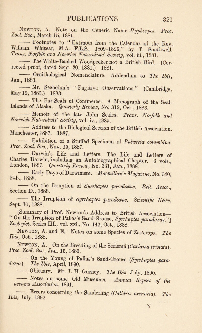 Newton, A. Note on the Generic Name Hypliefpes Pwc Zool. Soc., March 15, 1881. - Footnotes to “ Extracts from the Calendar of the Eev William Whitear, M.A., F.L.S., 1809-1826,” by T. Southwell! Trans. Norfolk and Norwich Naturalists’ Society, vol. iii., 1881. - The White-Backed Woodpecker not a British Bird. (Cor¬ rected proof, dated Sept. 20, 1881.) 1881. - Ornithological Nomenclature. Addendum to The This Jan., 1883. - Mr. Seebohm’s ‘‘ Fugitive Observations.” (Cambridge May 19, 1883.) 1883. ® — The Fur-Seals of Commerce. A Monograph of the Seal- Islands of Alaska. Quarterly Review, No. 312, Oct., 1883. - Memoir of the late John Scales. Trans. Norfolk and Norwich Naturalists’ Society, vol. iv., 1885. —— Address to the Biological Section of the British Association. Manchester, 1887. 1887. - Exhibition of a Stuffed Specimen of Bulweria columbina. Proc. Zool. Soc., Nov. 15, 1887. Darwin s Life and Letters. The Life and Letters of Charles Darwin, including an Autobiographical Chapter. 3 vols., London, 1887. Quarterly Revieiv, No. 331, Jan., 1888. --Early Days of Darwinism. Macmillan’s Magazine, No. 340 Feb., 1888. ^ On the Irruption of Syrrhaptes paradoxus. Brit. Assoc, Section D., 1888. - The Irruption of Syrrhaptes paradoxus. Scientific News. Sept. 10, 1888. [Summary of Prof. Newton’s Address to British Association- On the Irruption of Pallas’s Sand-Grouse, Syrrhaptes paradoxus.”^ Zoologist, Series III., vol. xxi.. No. 142, Oct., 1888. Newton, A. and E. Notes on some Species of Zosterovs The Ibis, Oct., 1888. ^ * Newton, A. On the Breeding of the Seriema [Cariama cristata). Proc. Zool. Soc., Jan. 15,1889. ^ Young of Pallas’s Sand-Grouse {Syrrhaptes para¬ doxus). The Ibis, April, 1890. ^ r r -Obituary. Mr. J. H. Gurney. The Ibis, July, 1890. Notes on some Old Museums. Annual Report of the useums Association, 1891. . ~ Errors concerning the Sanderling (Calidris arenaria). The ms, July, 1892. ' Y