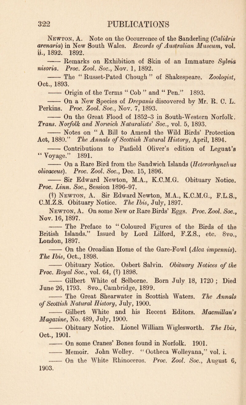 Newton, A. Note on the Occurrence of the Sanderling (Calidris arenaria) in New South Wales. Records of Australian Museum^ vol. ii., 1892. 1892. -Remarks on Exhibition of Skin of an Immature Sylvia nisoria. Proc. Zool. Soc., Nov. 1, 1892. - The “ Russet-Pated Chough ” of Shakespeare. Zoologist, Oct., 1893. - Origin of 4)he Terms “ Cob ” and “ Pen.^’ 1893. - On a New Species of Drepanis discovered by Mr. R. C. L. Perkins. Proc. Zool. Soc., Nov. 7, 1893. -On the Great Flood of 1852-3 in South-Western Norfolk. Trans. Norfolk and Norwich Naturalists' Soc., vol. 5, 1893. -Notes on “ A Bill to Amend the Wild Birds’ Protection Act, 1880.” The Annals of Scottish Natural History, April, 1894. - Contributions to Pasfield Oliver’s edition of Leguat’s “ Voyage.” 1891. - On a Rare Bird from the Sandwich Islands (Heterorhynchus olivaceus). Proc. Zool. Soc., Dec. 15, 1896. -Sir Edward Newton, M.A., K.C.M.G. Obituary Notice. Proc. Linn. Soc., Session 1896-97. (?) Newton, A. Sir Edward Newton, M.A., K.C.M.G., F.L.S., C.M.Z.S. Obituary Notice. The Ibis, July, 1897. Newton, A. On some New or Rare Birds’ Eggs. Proc. Zool. Soc., Nov. 16,1897. - The Preface to Coloured Figures of the Birds of the British Islands.” Issued by Lord Lilford, F.Z.S., etc. 8vo., London, 1897. - On the Orcadian Home of the Gare-Fowl {Alca impennis). The Ibis, Oct., 1898. - Obituary Notice. Osbert Salvin. Obituary Notices of the Proc. Royal Soc., vol. 64, (?) 1898. - Gilbert White of Selborne. Born July 18, 1720 ; Died June 26, 1793. 8vo., Cambridge, 1899. -The Great Shearwater in Scottish Waters. The Annals of Scottish Natural History, July, 1900. - Gilbert White and his Recent Editors. Macmillan's Magazine, No. 489, July, 1900. - Obituary Notice. Lionel William Wiglesworth. The Ibis, Oct., 1901. - On some Cranes’ Bones found in Norfolk. 1901. - Memoir. John Wolley. “ Ootheca Wolleyana,” vol. i. - On the White Rhinoceros. Proc. Zool. Soc., August 6, 1903.