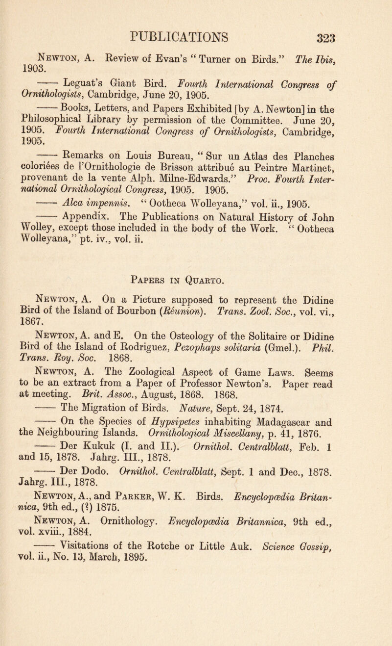 Newton, A. Review of Evan’s “ Turner on Birds.” The Ibis. 1903. -- Leguat’s Giant Bird. Fourth International Congress of Ornithologists, Cambridge, June 20, 1905. -Books, Letters, and Papers Exhibited [by A. Newton] in the Philosophical Library by permission of the Committee. June 20, 1905. Fourth International Congress of Ornithologists, Cambridge, 1905. —— Remarks on Louis Bureau, ‘‘ Sur un Atlas des Planches coloriees de TOrnithologie de Brisson attribue au Peintre Martinet, provenant de la vente Alph. Milne-Edwards.” Proc. Fourth Inter¬ national Ornithological Congress, 1905. 1905. —— Alca imfennis. “ Ootheca Wolleyana,” vol. ii., 1905. - Appendix. The Publications on Natural History of John Wolley, except those included in the body of the Work. Ootheca Wolleyana,” pt. iv., vol. ii. Papees in Quarto. Newton, A. On a Picture supposed to represent the Didine Bird of the Island of Bourbon (Reunion). Trans. Zool. Soc., vol. vi., 1867. Newton, A. andE. On the Osteology of the Solitaire or Didine Bird of the Island of Rodriguez, Pezophaps solitaria (Gmel.). Phil. Trans. Roy. Soc. 1868. Newton, A. The Zoological Aspect of Game Laws. Seems to be an extract from a Paper of Professor Newton’s. Paper read at meeting. Brit. Assoc., August, 1868. 1868. - The Migration of Birds. Nature, Sept. 24, 1874. - On the Species of Hypsipetes inhabiting Madagascar and the Neighbouring Islands. Ornithological Miscellany, p. 41, 1876. -Der Kukuk (I. and II.). Ornithol. Centralblatt, Feb. 1 and 15, 1878. Jahrg. HI., 1878. -Der Dodo. Ornithol. Centralblatt, Sept. 1 and Dec., 1878. Jahrg. HI., 1878. Newton, A., and Parker, W. K. Birds. Encyclopcedia Britan- nica, 9th ed., (?) 1875. Newton, A. Ornithology. Encyclopedia Britannica, 9th ed., vol. xviii., 1884. —— Visitations of the Rotche or Little Auk. Science Gossip, vol. ii., No. 13, March, 1895.