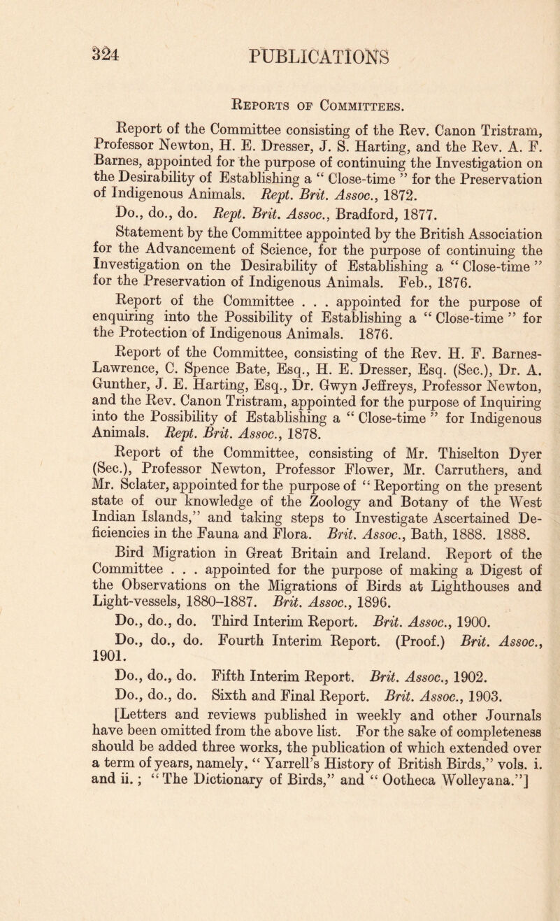 Keports op Committees. Report of the Committee consisting of the Rev. Canon Tristram, Professor Newton, H, E. Dresser, J. S. Harting, and the Rev. A. F. Barnes, appointed for the purpose of continuing the Investigation on the Desirability of Establishing a “ Close-time ” for the Preservation of Indigenous Animals. Rept. Brit. Assoc., 1872. Do., do., do. Rept. Brit. Assoc., Bradford, 1877. Statement by the Committee appointed by the British Association for the Advancement of Science, for the purpose of continuing the Investigation on the Desirability of Establishing a “ Close-time ’’ for the Preservation of Indigenous Animals. Feb., 1876. Report of the Committee . . . appointed for the purpose of enquiring into the Possibility of Establishing a ‘‘ Close-time ” for the Protection of Indigenous Animals. 1876. Report of the Committee, consisting of the Rev. H. F. Barnes- Lawrence, C. Spence Bate, Esq., H. E. Dresser, Esq. (Sec.), Dr. A. Gunther, J. E. Harting, Esq., Dr. Gwyn Jeffreys, Professor Newton, and the Rev. Canon Tristram, appointed for the purpose of Inquiring into the Possibility of Establishing a “ Close-time ” for Indigenous Animals. Rept. Brit. Assoc., 1878. Report of the Committee, consisting of Mr. Thiselton Dyer (Sec.), Professor Newton, Professor Flower, Mr. Carruthers, and Mr. Sclater, appointed for the purpose of ‘'Reporting on the present state of our knowledge of the Zoology and Botany of the West Indian Islands,” and taking steps to Investigate Ascertained De¬ ficiencies in the Fauna and Flora. Brit. Assoc., Bath, 1888. 1888. Bird Migration in Great Britain and Ireland. Report of the Committee . . . appointed for the purpose of making a Digest of the Observations on the Migrations of Birds at Lighthouses and Light-vessels, 1880-1887. Brit. Assoc., 1896. Do., do., do. Third Interim Report. Brit. Assoc., 1900. Do., do., do. Fourth Interim Report. (Proof.) Brit. Assoc., 1901. Do., do., do. Fifth Interim Report. Brit. Assoc., 1902. Do., do., do. Sixth and Final Report. Brit. Assoc., 1903. [Letters and reviews published in weekly and other Journals have been omitted from the above list. For the sake of completeness should be added three works, the publication of which extended over a term of years, namely, “ Yarrell’s History of British Birds,” vols. i. and ii.; “The Dictionary of Birds,” and “ Ootheca Wolleyana.”]