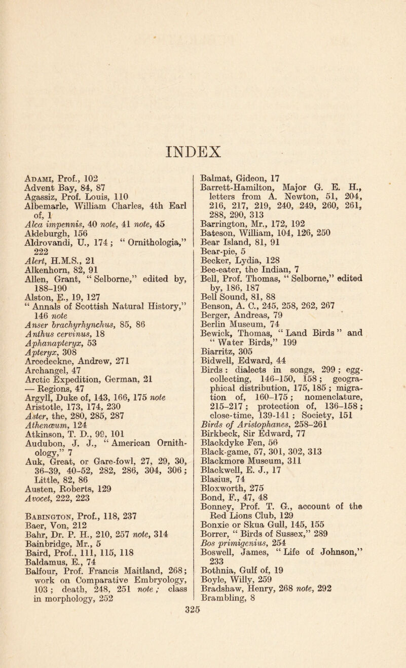 INDEX Ad AMI, Prof., 102 x4dvent Bay, 84, 87 Agassiz, Prof. Louis, 110 Albemarle, William Charles, 4th Earl of, 1 Alca impennis, 40 7iote, 41 note, 45 Aldeburgh, 156 Aldrovandi, U., 174 ; “ Ornithologia,” 222 Alert, 21 Alkenhorn, 82, 91 Allen, Grant, “ Selborne,” edited by, 188-190 Alston, E., 19, 127 “ Annals of Scottish Natural History,” 146 note Anser hrachyrhynclius, 85, 86 Anthus cervinus, 18 Aphanapteryx, 63 Apteryx, 308 Arcedeckne, Andrew, 271 x4rchangel, 47 Arctic Expedition, German, 21 — Regions, 47 Argyll, Duke of, 143, 166, 175 note Aristotle, 173, 174, 230 Aster, the, 280, 285, 287 Athenceum, 124 Atkinson, T. D., 99, 101 Audubon, J. J., “ American Ornith¬ ology,” 7 Auk, Great, or Gare-fowl, 27, 29, 30, 36-39, 40-52, 282, 286, 304, 306; Little, 82, 86 Austen, Roberts, 129 Avocet, 222, 223 Babestgton, Prof., 118, 237 Baer, Von, 212 Bahr, Dr. P. H., 210, 257 note, 314 Bainlsridge, Mr., 5 Baird, Prof., Ill, 115, 118 Baldamus, E., 74 Balfour, Prof. Francis Maitland, 268; work on Comparative Embryology, 103 ; death, 248, 251 note; class in morphology, 252 325 Balmat, Gideon, 17 Barrett-Hamilton, Major G. E. H., letters from A. Newton, 51, 204, 216, 217, 219, 240, 249, 260, 261, 288, 290, 313 Barrington, Mr., 172, 192 Bateson, William, 104, 126, 250 Bear Island, 81, 91 Bear-pie, 5 Becker, Lydia, 128 Bee-eater, the Indian, 7 BeU, Prof. Thomas, “ Selborne,” edited by, 186, 187 Bell Sound, 81, 88 Benson, A. C., 245, 258, 262, 267 Berger, Andreas, 79 Berlin Museum, 74 Bewick, Thomas, “ Land Birds ” and “ Water Birds,” 199 Biarritz, 305 Bidwell, Edward, 44 Birds: dialects in songs, 299; egg- collecting, 146-160, 158; geogra¬ phical distribution, 175, 185 ; migra¬ tion of, 160-175; nomenclature, 215-217; protection of, 136-158; close-time, 139-141 ; Society, 151 Birds of Aristophanes, 258-261 Birkbeck, Sir Edward, 77 Blaokdyke Fen, 56 Black-game, 57, 301, 302, 313 Blackmore Museum, 311 Blackwell, E. J., 17 Blasius, 74 Bloxworth, 275 Bond, F., 47, 48 Bonney, Prof. T. G., account of the Red Lions Club, 129 Bonxie or Skua Gull, 145, 155 Borrer, “ Birds of Sussex,” 289 Bos primigenius, 254 BosweU, James, “ Life of Johnson,” 233 Bothnia, Gulf of, 19 Boyle, Willy, 259 Bradshaw, Henry, 268 note, 292 Brambling, 8