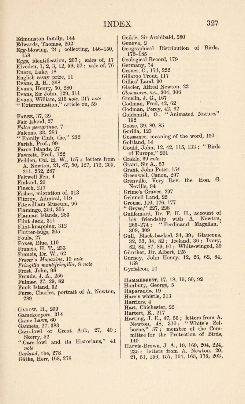 Edmunston family, 144 Edwards, Thomas, 202 Egg-blowing, 24; collecting, 146-150, 158 Eggs, identification, 207 ; sales of, 17 Elveden, 1, 2, 3, 12, 56, 57 ; sale of, 76 Enare, Lake, 18 English essay prize, 11 Evans, A. H., 268 Evans, Henry, 50, 280 Evans, Sir John, 129, 311 Evans, William, 215 Tiote, 217 note “ Extermination,” article on, 59 Faber, 37, 39 Fair Island, 27 Falco peregrinus, 7 Falcons, 33, 283 “ Family Club, the,” 232 Farish, Prof., 99 Faroe Islands, 27 Fawcett, Prof., 122 Feilden, Col. H. W., 157 ; letters from A. Newton, 21, 47, 50, 127, 179, 205, 211, 252, 287 Felt well Fen, 4 Finland, 20 Finsch, 217 Fishes, migration of, 313 Fitzroy, Admiral, 119 Fitzwilliam Museum, 96 Flamingo, 304, 305 Flannan Islands, 283 Flint Jack, 311 Flint-knapping, 312 Flutter-bugs, 305 Foula, 27 Foxes, Blue, 110 Francis, H. T., 233 Francis, Dr. W., 62 Fraser's Magazine, 19 note Fringilla montifringilla, 8 note Frost, John, 98 Froude, J. A., 256 Fulmar, 27, 29, 82 Funk Island, 52 Furse, Charles, portrait of A. Newton, 289 Gadow, H., 209 Gamekeepers, 314 Game Laws, 60 Gannets, 27, 383 Gare-fowl or Great Auk, 27, 40 ; Skerry, 52 “ Gare-fowl and its Historians, 41 Garland, the, 278 Gatke, Herr, 168, 278 Geikie, Sir Archibald, 280 Geneva, 2 Geographical Distribution of Birds, 175-185 Geological Record, 179 Germany, 74 Gesner, C., 174, 222 Gillaroo Trout, 117 Gillies’ Land, 90 Glacier, Alfred Newton, 22 Glowworm, s.s., 304, 306 Gmelin, J. G., 167 Godman, Fred, 42, 62 Godman, Percy, 42, 62 Goldsmith, O., “ Animated Nature,” 192 Goose, 39, 80, 85 Gorilla, 123 Gossamer, meaning of the word, 190 Goltland, 14 Gould, John, 12, 42, 115, 133 ; “ Birds of Europe,” 201 Grakle, 69 note Grant, Sir A., 57 Grant, John Peter, 154 Greenwell, Canon, 297 Grenville, Very Rev. the Hon. G. Neville, 94 Grime’s Graves, 297 Grinnell Land, 22 Grouse, 110, 176, 177 “ Gryse,” 227, 228 Guillemard, Dr. F. H. H., account of his friendship with A. Newton, 265-274; “Ferdinand Magellan,” 308, 309 Gull, Black-backed, 34, 39; Glaucous, 32, 33, 34, 82 ; Iceland, 36 ; Ivory, 82, 84, 87, 89, 91 ; White-winged, 39 Gunther, Dr. Albert, 125 Gurney, John Henry, 12, 26, 62, 64, 158 Gyrfalcon, 14 Hammebfest, 17, 18, 19, 80, 92 Hanbury, George, 5 Haparanda, 19 Hare’s whistle, 313 Harriers, 4 Hart, Chichester, 22 Hartert, E., 217 Harting, J. E., 47, 55 ; letters from A. Newton, 48, 310; “ White’s Sel- borne,” 57 ; member of the Com¬ mittee for the Protection of Birds, 140 Harvie-Brown, J. A., 19, 169, 204, 224, 235; letters from A. Newton, 20, 21, 51, 156, 157, 164, 165, 178, 203,