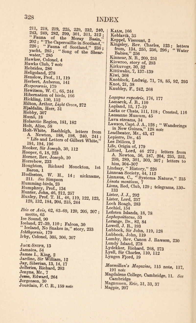 3 INDEX 211, 218, 219, 225, 229, 232, 240, 243, 249, 282, 299, 301, 311, 312 ; J^auna of the Moray Basin ” ooft ’ ^^Percaillie in Scotland,” 226 ; Fauna of Scotland,” 236 • yacht, 285; “Song of the Shear’ water,” 285 Hawker, Colonel, 4 Hawks Club, 7 note Hebrides, 286 Heligoland, 278 Henslow, Prof., 11, 119 Herbert, Auberon, 141 Hesperornis, 179 Hewitson, W. C., 65, 244 Hibernation of birds, 166 Hickling, 150, 152 Hilton, Arthur, Light Green, 272 Hjaldalin, Herr, 31 Hobby, 307 Hoeno, 18 Holarctic Region, 181, 182 Holt, Alice, 58 Holt-M^te, Rashleigh, letters from A Newton, 188, 198, 240, 241 ; Life and Letters of Gilbert White,” 19j.y 194j 190 Hooker, Sir Joseph, 30, 112 Hooper, 6, 18, 223 Horner, Rev. Joseph, 10 Horrebow, 233 Houghton, Richard Monckton, 1st Baron, 1 Hndleston, W. H., 14; nickname, 211. /See Simpson Humming-birds, 23 Humphrey, Prof., 134 Hunter, John, 46, 212, 257 Huxley, Prof. T. H., 46, 119, 122, 123, 128, 132, 184, 204, 215, 244 ’ Ibis or Avis, 62, 63-69, 120, 205, 207 : motto, 65 Ice Sound, 90 Iceland, 27-39, 110 ; Falcon, 30 Iceland, No Snakes in,” storv, 233 Ichthyornis, 179 Irby, Colonel, 305, 306, 307 Jack-Snipe, 13 Jamaica, 54 James I., King, 2 Jardine, Sir William, 12 Jay, Siberian, 13, 14, 17 Jefferies, Richard, 203 Jenyns, Mr., 7 Jesse, Edward, 264 Jorgensen, 30 Jourdain, F. C. R., 159 note Kalm, 166 Keblavik, 35 Keppel, Viscount, 2 Kingsley, Rev. Charles, 123; letters nT’ 256. 296; “Water Babies,” 256 Kinnear, N. B., 209, 251 Kiowroo, story of, 293 Kirkuvogr, 30, 32 Kittiwake, 7, 137-139 Kiwi, 308 Knoblock, Ludwig, 71, 78, 85, 92, 293 Knubley, F., 242, 268 Lagopus rupestris, 176, 177 Lamarck, J. B., 110 Lapland, 15, 17-19 Larks or Chats, 111, 118; Crested, 116 Lausanne Museum, 45 Lava streams, 34 Lawson, Capt. J. A., 128 ; “ Wanderings in New Guinea,” 128 note ^ Leadbeater, Mr., 43, 47 Lepierre, Dr., 45 Les Delices, 2 Life, Origin of, 179 Lilford, Lord, 46 272; letters from A. Newton, 56, 187, 204, 235, 252 259, 289, 301, 303, 307; letters to him, 304-307 Lindsay, “ History,” 226 Linnean Society, 44, 112 Linnaeus, C., “ Systema Naturae,” 215 Linota montium, 7 Lions, Red, Club, 129 ; telegrams, 130- J.Ot> Lister, J. J., 292 Lister, Lord, 257 Loch Roagh, 283 Lochiel, 154 Lofoten Islands, 18, 78 Lophopsittacus, 53 Lorange, Dr., 82, 84 Lowell, J. R., 193 Lubbock, Sir John, 119, 128 Lubbock, John, 119 Lumby, Rev. Canon J, Rawson, 230 Lundy Island, 278 Lydekker, Richard, 268, 273 Lyell, Sir Charles, 110, 112 Lyngen Fjord, 19 Macmillan's Magazine, 115 note 117 191 note ’ ’ Magdalene College, Cambridge, 11. See Cambridge Magnussen, Eric, 31, 33, 37 Magpie, 207