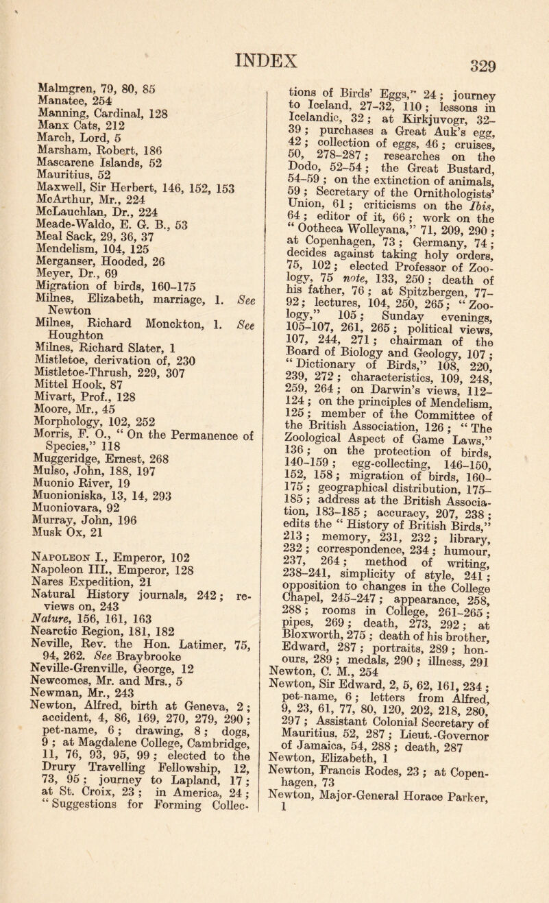 Malmgren, 79, 80, 85 Manatee, 254 Manning, Cardinal, 128 Manx Cats, 212 March, Lord, 5 Marsham, Robert, 186 Mascarene Islands, 52 Mauritius, 52 Maxwell, Sir Herbert, 146, 152, 153 McArthur, Mr., 224 McLauchlan, Dr., 224 Meade-Waldo, E. G. B., 53 Meal Sack, 29, 36, 37 Mendelism, 104, 125 Merganser, Hooded, 26 Meyer, Dr., 69 Migration of birds, 160-175 Milnes, Elizabeth, marriage, 1. See Newton Milnes, Richard Monckton, 1. See Houghton Milnes, Richard Slater, 1 Mistletoe, derivation of, 230 Mistletoe-Thrush, 229, 307 Mittel Hook, 87 Mivart, Prof., 128 Moore, Mr., 45 Morphology, 102, 252 Morris, E. O., “On the Permanence of Species,” 118 Muggeridge, Ernest, 268 Mulso, John, 188, 197 Muonio River, 19 Muonioniska, 13, 14, 293 Muoniovara, 92 Murray, John, 196 Musk Ox, 21 Napoleon I., Emperor, 102 Napoleon III., Emperor, 128 Nares Expedition, 21 Natural History journals, 242; re¬ views on, 243 Nature, 156, 161, 163 Nearctic Region, 181, 182 Neville, Rev. the Hon. Latimer, 75, 94, 262. See Braybrooke Neville-Grenville, George, 12 Newcomes, Mr. and Mrs., 5 Newman, Mr., 243 Newton, Alfred, birth at Geneva, 2; accident, 4, 86, 169, 270, 279, 290 ; pet-name, 6; drawing, 8; dogs, 9 ; at Magdalene College, Cambridge, 11, 76, 93, 95, 99 ; elected to the Drury Travelling Fellowship, 12, 73, 95; journey to Lapland, 17; at St. Croix, 23 ; in America, 24; “ Suggestions for Forming Collec¬ tions of Birds’ Eggs,” 24; journey to Iceland, 27-32, 110 ; lessons in Icelandic, 32; at Kirkjuvogr, 32- 39 ; purchases a Great Auk’s egg, 42; collection of eggs, 46 ; cruises, 50, 278-287; researches on the Dodo, 52-54; the Great Bustard, 54-59 ; on the extinction of animals, 59 ; Secretary of the Ornithologists’ Union, 61; criticisms on the Ibis, 64; editor of it, 66 ; work on the “ Ootheca WoUeyana,” 71, 209, 290 ; at Copenhagen, 73 ; Germany, 74 ; decides against taking holy orders, 75, 102; elected Professor of Zoo¬ logy, 75 note, 133, 250; death of his father, 76 ; at Spitzbergen, 77- 92; lectures, 104, 250, 265; “ Zoo- 105; Sunday evenings, 105-107, 261, 265; political views, 107, 244, 271 ; chairman of the Board of Biology and Geology, 107 ; “Dictionary of Birds,” 108, 220, 239, 272 ; characteristics, 109, 248 259, 264; on Darwin’s views, 112- 124 ; on the principles of Mendelism, 125; member of the Committee of the British Association, 126 ; “ The Zoological Aspect of Game Laws,” 136; on the protection of birds, 140-159; egg-collecting, 146-150, 152, 158; migration of birds, 160- 175 ; geographical distribution, 175- 185 ; address at the British Associa¬ tion, 183-185 ; accuracy, 207, 238 ; edits the “ History of British Birds,’’ 213; memory, 231, 232; library, 232 ; correspondence, 234 ; humour, 237, 264; method of writing, 238-241, simplicity of style, 241 ; opposition to changes in the College Chapel, 245-247; appearance, 258, 288; rooms in College, 261-265 • pipes, 269; death, 273, 292; at Bloxworth, 275 ; death of his brother, Edward, 287 ; portraits, 289; hon¬ ours, 289 ; medals, 290 ; illness, 291 Newton, C. M., 254 Newton, Sir Edward, 2, 5, 62, 161, 234 ; pet-name, 6; letters from Alfred, 9, 23, 61, 77, 80, 120, 202, 218, 280, 297 ; Assistant Colonial Secretary of Mauritius, 52, 287 ; Lieut.-Governor of Jamaica, 54, 288 ; death, 287 Newton, Elizabeth, 1 Newton, Francis Rodes, 23 ; at Copen¬ hagen, 73 Newton, Major-General Horace Parker,