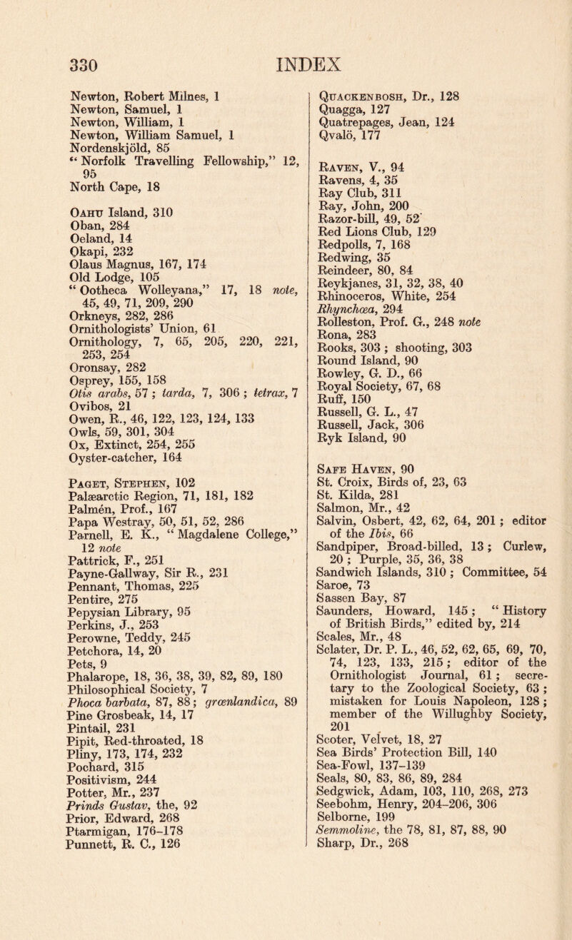 Newton, Robert Milnes, 1 Newton, Samuel, 1 Newton, William, 1 Newton, William Samuel, 1 Nordenskjold, 85 “ Norfolk Travelling Fellowship,” 12, 95 North Cape, 18 Oahu Island, 310 Oban, 284 Oeland, 14 Okapi, 232 Olaus Magnus, 167, 174 Old Lodge, 105 “ Ootheca Wolleyana,” 17, 18 note, 45, 49, 71, 209, 290 Orkneys, 282, 286 Ornithologists’ Union, 61 Ornithology, 7, 65, 205, 220, 221, 253, 254 Oronsay, 282 Osprey, 155, 158 Otis arahs, 57 ; tarda, 7, 306 ; tetrax, 7 Ovibos, 21 Owen, R., 46, 122, 123, 124, 133 Owls, 59, 301, 304 Ox, Extinct, 254, 255 Oyster-catcher, 164 Paget, Stephen, 102 Palaearctic Region, 71, 181, 182 Palmen, Prof., 167 Papa Westray, 50, 51, 52, 286 Parnell, E. K., “ Magdalene College,” 12 note Pattrick, F., 251 Payne-Gallway, Sir R., 231 Pennant, Thomas, 225 Pen tire, 275 Pepysian Library, 95 PerMns, J., 253 Perowne, Teddy, 245 Petchora, 14, 20 Pot'S 0 Phalarope, 18, 36, 38, 39, 82, 89, 180 Philosophical Society, 7 Phoca harhata, 87, 88; grcenlandica, 89 Pine Grosbeak, 14, 17 Pintail, 231 Pipit, Red-throated, 18 Pliny, 173, 174, 232 Pochard, 315 Positivism, 244 Potter, Mr., 237 Prinds Gustav, the, 92 Prior, Edward, 268 Ptarmigan, 176-178 Punnett, R. C., 126 Quaokbnbosh, Dr., 128 Quagga, 127 Quatrepages, Jean, 124 Qvalo, 177 Raven, V., 94 Ravens, 4, 35 Ray Club, 311 Ray, John, 200 Razor-bill, 49, 52 Red Lions Club, 129 Redpolls, 7, 168 Redwing, 35 Reindeer, 80, 84 Reykjanes, 31, 32, 38, 40 Rhinoceros, White, 254 Rhynchoea, 294 Rolleston, Prof. G., 248 note Rona, 283 Rooks, 303 ; shooting, 303 Round Island, 90 Rowley, G. D., 66 Royal Society, 67, 68 Ruff, 150 Russell, G. L., 47 Russell, Jack, 306 Ryk Island, 90 Safe Haven, 90 St. Croix, Birds of, 23, 63 St. Kilda, 281 Salmon, Mr., 42 Salvin, Osbert, 42, 62, 64, 201 ; editor of the Ibis, 66 Sandpiper, Broad-billed, 13; Curlew, 20 ; Purple, 35, 36, 38 Sandwich Islands, 310 ; Committee, 54 Saroe, 73 Sassen Bay, 87 Saunders, Howard, 145; “ History of British Birds,” edited by, 214 Scales, Mr., 48 Sclater, Dr. P. L., 46, 52, 62, 65, 69, 70, 74, 123, 133, 215; editor of the Ornithologist Journal, 61; secre¬ tary to the Zoological Society, 63 ; mistaken for Louis Napoleon, 128 ; member of the Willughby Society, 201 Scoter, Velvet, 18, 27 Sea Birds’ Protection Bill, 140 Sea-Fowl, 137-139 Seals, 80, 83, 86, 89, 284 Sedgwick, Adam, 103, 110, 268, 273 Seebohm, Henry, 204-206, 306 Selbome, 199 Semmoline, the 78, 81, 87, 88, 90 Sharp, Dr., 268