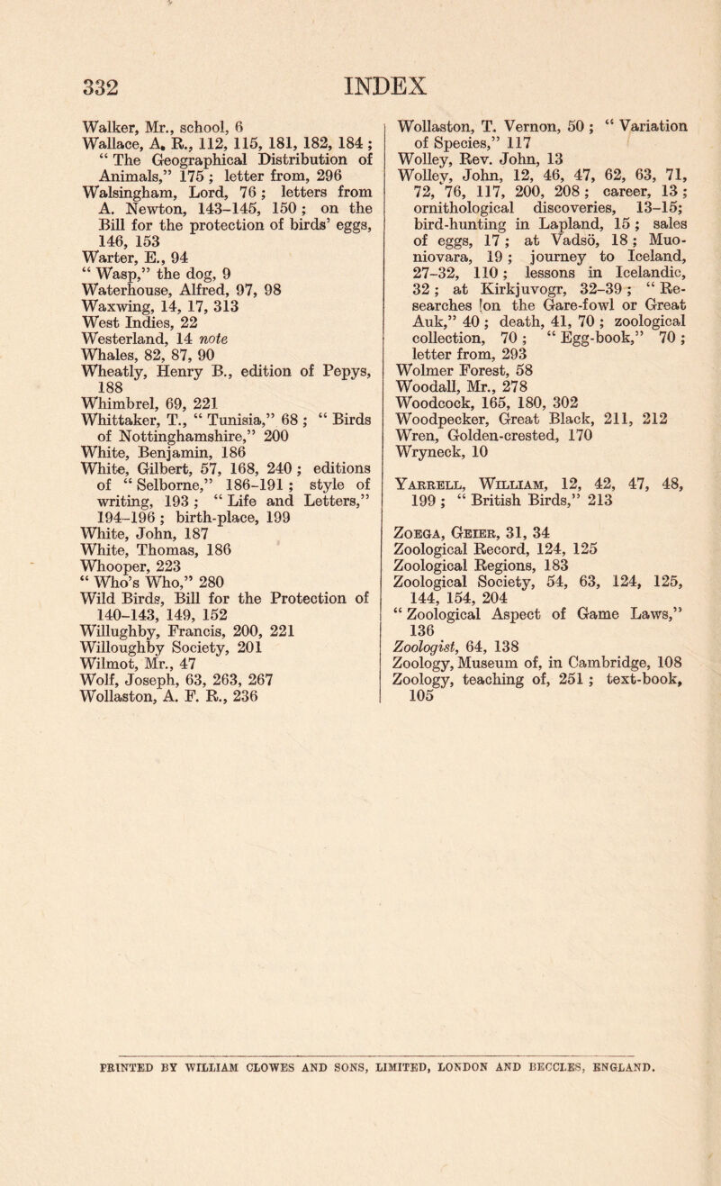 Walker, Mr., school, 6 Wallace, A. R., 112, 115, 181, 182, 184 ; “ The Geographical Distribution of Animals,” 175 ; letter from, 296 Walsingham, Lord, 76; letters from A. Newton, 143-145, 150; on the Bill for the protection of birds’ eggs, 146, 153 Warter, E., 94 “ Wasp,” the dog, 9 Waterhouse, Alfred, 97, 98 Waxwing, 14, 17, 313 West Indies, 22 Westerland, 14 note Whales, 82, 87, 90 Wheatly, Henry B., edition of Pepys, 188 Whimbrel, 69, 221 Whittaker, T., “ Tunisia,” 68 ; “ Birds of Nottinghamshire,” 200 White, Benjamin, 186 White, Gilbert, 57, 168, 240 ; editions of “ Selborne,” 186-191 ; style of writing, 193 ; “ Life and Letters,” 194-196 ; birth-place, 199 White, John, 187 White, Thomas, 186 Whooper, 223 “ Who’s Who,” 280 Wild Birds, Bill for the Protection of 140-143, 149, 152 Willughby, Francis, 200, 221 Willoughby Society, 201 Wilmot, Mr., 47 Wolf, Joseph, 63, 263, 267 Wollaston, A. F. R., 236 Wollaston, T. Vernon, 50 ; “ Variation of Species,” 117 Wolley, Rev. John, 13 Wollev, John, 12, 46, 47, 62, 63, 71, 72, *^76, 117, 200, 208; career, 13; ornithological discoveries, 13-15; bird-hunting in Lapland, 15 ; sales of eggs, 17; at Vadso, 18; Muo- niovara, 19 ; journey to Iceland, 27-32, 110; lessons in Icelandic, 32 ; at Kirkjuvogr, 32-39 ; “ Re¬ searches [on the Gare-fowl or Great Auk,” 40 ; death, 41, 70 ; zoological collection, 70 ; “ Egg-book,” 70 ; letter from, 293 Wolmer Forest, 58 Woodall, Mr., 278 Woodcock, 165, 180, 302 Woodpecker, Great Black, 211, 212 Wren, Golden-crested, 170 Wryneck, 10 Yarrell, William, 12, 42, 47, 48, 199 ; “ British Birds,” 213 ZoEGA, Geier, 31, 34 Zoological Record, 124, 125 Zoological Regions, 183 Zoological Society, 54, 63, 124, 125, 144, 154, 204 “ Zoological Aspect of Game Laws,” 136 Zoologist, 64, 138 Zoology, Museum of, in Cambridge, 108 Zoology, teaching of, 251; text-book, 105 printed by william CLOWES AND SONS, LIMITED, LONDON AND BECCLES, ENGLAND.