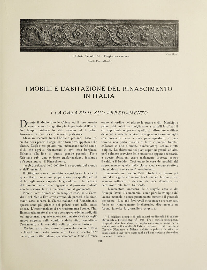 bliot. Almari 1. Umbria, Secolo 15mo, Fregio per camino Gubbio, Palazzo Ducale I MOBILI E L’ABITAZIONE DEL RINASCIMENTO IN ITALIA /. LA CASA ED IL SUO ARREDAMENTO Durante il Medio Evo le Chiese ed il loro arreda¬ mento erano il soggetto più importante dell’ arte. Nel tempio cristiano lo stile romano ed il gotico trovarono la loro ricca e svariata perfezione. Stava in seconda linea l’Edificio profano. Esso tra¬ smutò per i propri bisogni certe forme sviluppatesi nelle chiese. Negli stessi palazzi reali mancavano molte como¬ dità, che oggi si riscontrano in ogni casa borghese. Soltanto alla fine di questo grande periodo, l’arte Cristiana subi una evidente trasformazione, iniziando un’epoca nuova, il Rinascimento. Jacob Burckhard, lo à definito la riscoperta del mondo e dell’ umanità. Il cittadino aveva rinunciato a considerare la vita di qua soltanto come una preparazione per quella dell’ al di là, egli aveva scoperto la grandezza e la bellezza del mondo terreno e ne agognava il possesso, l’ideale con la scienza, la vita materiale con il godimento. Non è da attribuirsi ad un semplice caso, se le Catte¬ drali del Medio Evo sovrastavano di parecchio le circo¬ stanti case, mentre le Chiese italiane del Rinascimento spesso sono piu piccole dei palazzi sorti nella stessa epoca. L’accentuazione si era trasformata: l’uomo, l’Ita¬ liano specialmente, si era reso consapevole della sua dignità ed importanza e questo nuovo sentimento vitale risvegliò nuove esigenze nella condotta della vita, non ultima, l’ornamento e la comodità nella propria abitazione. Ma ben altre circostanze si presentarono nell’ Italia e favorirono questo movimento. Fino al secolo 14mo nelle grandi città italiane, specialmente a Roma e Firenze erano all’ ordine del giorno le guerre civili. Municipi e palazzi dei nobili rassomigliavano a castelli fortificati il cui importante scopo era quello di affrontare e difen¬ dersi dall’ invadente nemico. Si erigevano spesse muraglie con blocchi di pietra a mala pena squadrati ; al pian terreno una porta rivestita di ferro e piccole finestre collocate in alto e munite d’inferriata1), scalini stretti e ripidi. Le abitazioni nei piani superiori grandi ed alte, però soltanto provviste delle masserizie appena necessarie, e queste abitazioni erano malamente protette contro il caldo e il freddo. Cosi erano le case dei notabili del paese, mentre quelle della classe media erano strette e più modeste ancora nell’ arredamento. Finalmente nel secolo 15mo i torbidi si fecero più rari ed in seguito all’ unione tra le diverse fazioni presto vennero soffocati, e decennii di pace domestica su¬ bentrarono alle lotte fratricide. L’aumentata ricchezza delle singole città e dei Principi favorì il commercio, come pure lo sviluppo del lavoro manuale e conseguentemente aumentò il generale benessere. E se tali favorevoli circostanze avevano reso facile un rinnovamento intellettuale, direttamente ne furono favorite le giornaliere esigenze. x) Il migliore esempio di tali palazzi medioevali è il palazzo Davanzati a Firenze (fig. 47—60). Fra i castelli principeschi di questo stile feudatario, il meglio conservato, anche per il suo esterno è il castello di Este a Ferrara. Il più recente il Castello Sforzesco a Milano ridotto a palazzo in stile del Rinascimento che però rassomiglia ad una fortezza circondata da mura e fossati.