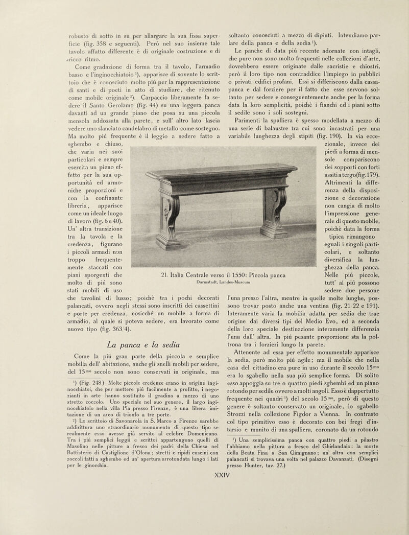 robusto di sotto in su per allargare la sua fissa super¬ ficie (fig. 358 e seguenti). Però nel suo insieme tale tavolo affatto differente è di originale costruzione e di «ricco ritmo. Come gradazione di forma tra il tavolo, l’armadio basso e l’inginocchiatoio '), apparisce di sovente lo scrit¬ toio che è conosciuto molto più per la rappresentazione di santi e di poeti in atto di studiare, che ritenuto come mobile originale-). Carpaccio liberamente fa se¬ dere il Santo Gerolamo (fig. 44) su una leggera panca davanti ad un grande piano che posa su una piccola mensola addossata alla parete, e sull’ altro lato lascia vedere uno slanciato candelabro di metallo come sostegno. Ma molto più frequente è il leggio a sedere fatto a sghembo e chiuso, che varia nei suoi particolari e sempre esercita un pieno ef¬ fetto per la sua op¬ portunità ed armo¬ niche proporzioni e con la confinante libreria, apparisce come un ideale luogo di lavoro (fig. 6 e 40). Un’ altra transizione tra la tavola e la credenza, figurano i piccoli armadi non troppo frequente¬ mente staccati con piani sporgenti che molto di più sono stati mobili di uso che tavolini di lusso; poiché tra i pochi decorati palancati, ovvero negli stessi sono inscritti dei cassettini e porte per credenza, cosicché un mobile a forma di armadio, al quale si poteva sedere, era lavorato come nuovo tipo (fig. 363 4). La panca e la sedia Come la più gran parte della piccola e semplice mobilia dell’ abitazione, anche gli snelli mobili per sedere, del 15mo secolo non sono conservati in originale, ma ') (Fig. 248.) Molte piccole credenze erano in origine ingi¬ nocchiatoi, che per mettere più facilmente a profitto, i nego¬ zianti in arte hanno sostituito il gradino a mezzo di uno stretto zoccolo. Uno speciale nel suo genere, il largo ingi¬ nocchiatoio nella villa Pia presso Firenze, è una libera imi¬ tazione di un arco di trionfo a tre porte. -) Lo scrittoio di Savonarola in S. Marco a Firenze sarebbe addirittura uno straordinario monumento di questo tipo se realmente esso avesse già servito al celebre Domenicano. Tra i più semplici leggìi e scrittoi appartengono quelli di Masolino nelle pitture a fresco dei padri della Chiesa nel Battisterio di Castiglione d’Olona ; stretti e ripidi cuscini con zoccoli fatti a sghembo ed un’ apertura arrotondata lungo i lati per le ginocchia. soltanto conosciuti a mezzo di dipinti. Intendiamo par¬ lare della panca e della sedia '). Le panche di data più recente adornate con intagli, che pure non sono molto frequenti nelle collezioni d’arte, dovrebbero essere originate dalle sacristie e chiostri, però il loro tipo non contraddice l’impiego in pubblici o privati edifici profani. Essi si differiscono dalla cassa- panca e dal forziere per il fatto che esse servono sol¬ tanto per sedere e conseguentemente anche per la forma data la loro semplicità, poiché i fianchi ed i piani sotto il sedile sono i soli sostegni. Parimenti la spalliera è spesso modellata a mezzo di una serie di balaustre tra cui sono incastrati per una variabile lunghezza degli stipiti (fig. 190). In via ecce¬ zionale, invece dei piedi a forma di men¬ sole compariscono dei sopporti con forti assiti a tergo(fig.l 79). Altrimenti la diffe¬ renza della disposi¬ zione e decorazione non cangia di molto l’impressione gene¬ rale di questo mobile, poiché data la forma tipica rimangono eguali i singoli parti¬ colari, e soltanto diversifica la lun¬ ghezza della panca. Nelle più piccole, tutt’ al più possono sedere due persone l’una presso l’altra, mentre in quelle molte lunghe, pos¬ sono trovar posto anche una ventina (fig. 21 22 e 191). Interamente varia la mobilia adatta per sedia che trae origine dai diversi tipi del Medio Evo, ed a seconda della loro speciale destinazione interamente differenzia l’una dall’ altra. In più pesante proporzione sta la pol¬ trona tra i forzieri lungo la parete. Attenente ad essa per effetto monumentale apparisce la sedia, però molto più agile ; ma il mobile che nella casa del cittadino era pure in uso durante il secolo 15mo era lo sgabello nella sua più semplice forma. Di solito esso appoggia su tre o quattro piedi sghembi ed un piano rotondo per sedile ovvero a molti angoli. Esso è dappertutto frequente nei quadri1) del secolo 15mo, però di questo genere è soltanto conservato un originale, lo sgabello Strozzi nella collezione Figdor a Vienna. In contrasto col tipo primitivo esso è decorato con bei fregi d’in¬ tarsio e munito di una spalliera, coronato da un rotondo ') Una semplicissima panca con quattro piedi a pilastro l’abbiamo nella pittura a fresco del Ghirlandaio : la morte della Beata Fina a San Gimignano ; un’ altra con semplici palancati si trovava una volta nel palazzo Davanzati. (Disegni presso Hunter, tav. 27.) 21. Italia Centrale verso il 1550: Piccola panca Darmstadt, Landes-Museum