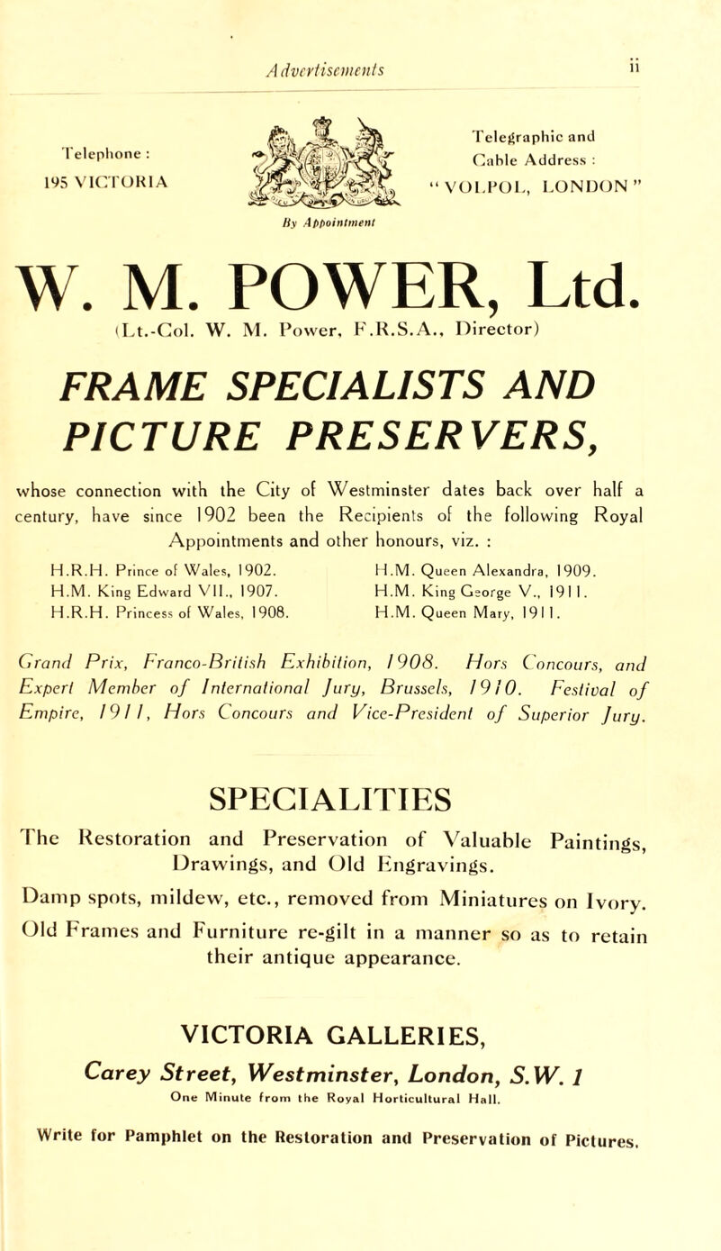 I'elefSraphic and Cable Address : “VOl.POI., LONDON” W. M. POWER, Ltd. (Lt.-Col. W. M. Power, F.R.S.A., Director) FRAME SPECIALISTS AND PICTURE PRESERVERS, whose connection with the City of Westminster dates back over half a century, have since 1902 been the Recipients of the following Royal Appointments and other honours, viz. : H.R.H. Prince of Wales, 1902. H.M. Queen Alexandra, 1909. H.M. King Edward VII., 1907. H.M. King George V., 1911. H .R.H. Princess of Wales, 1908. H.M. Queen Mary, 1911. Grand Prix, Franco-Brilish Exhibition, 1908. Hors Concours, am! Expert Member of International Jury, Brussels, 1910. Eestival of Empire, 1911, Hors Concours and Vice-President of Superior Jury. Telephone : 195 VICTORIA SPECIALITIES The Restoration and Preservation of Valuable Paintings, Drawings, and Old liingravings. Damp spots, mildew, etc., removed from Miniatures on Ivory. Old Frames and Furniture re-gilt in a manner so as to retain their antique appearance. VICTORIA GALLERIES, Carey Street, Westminster, London, S.W. 1 One Minute Irom the Royal Horticultural Hall. Write for Pamphlet on the Restoration and Preservation of Pictures.