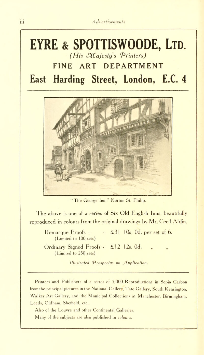 Advei'tiscjiioits EYRE & SPOTTISWOODE, Ltd. (His r^ajesty s Printers) FINE ART DEPARTMENT East Harding Street, London, E.C. 4 The George Inn,” Norton St. Philip. The above is one of a senes of Six Old English Inns, beautifully reproduced in colours from the original drawings by Mr. Cecil Aldin. Remarque Proofs - - £31 10s. Od. per set of 6. (Limited to 100 sets) Ordinary Signed Proofs - £12 12s. Od. (l.irniled lo 250 sels) Ulmiraled roxpectiis on ,/dpplication. Printers and Publishers o( a series of 3,000 Reproduclions in Sepia Carbon from the [irincipal pictures in tlie National Galler;-, Tate Gallery, South Kensington, Walker Art Cjallery, and the Municipal Collections at Manchester, Birininghani, Leeds, Oldhani, Sheffield, etc. Also of the Louvre and other Continental Galleries. Many of the subjects are also jiublished in co/oiiis.