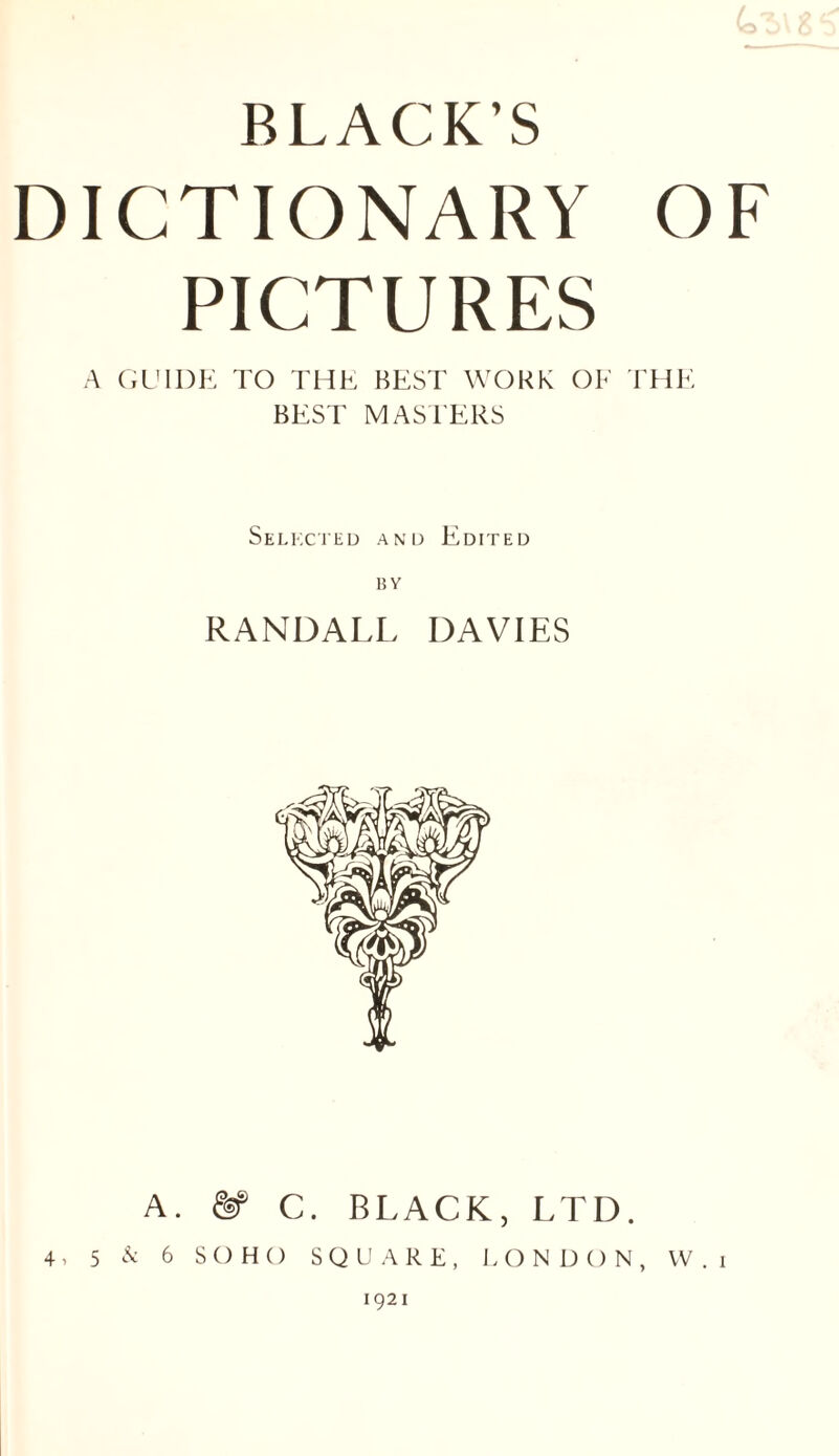 DICTIONARY OF PICTURES A (xL'lDK TO THE BEST WORK OF THE BEST MASTERS Selkc'ihd and Edited RANDALL DAVIES A. & C. BLACK, LTD. 4, 5 6 SOHO SQUARE, LONDON, W.i 1921