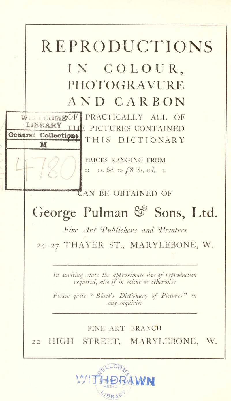 REPRODUCTIONS IN COLOUR, PHOTOGRAVL'RE AND CARBON V LihtiAMY 1 ]L4 Gene rai CoUectipQft u ! u* ■ t PRACTICALLY ALL OF : PICTURES CONTAINED THIS DICTIONARY PRICKS RANGINCJ FROM :: i.f. (dd. to ^8 8,(. od. :: Tan be (JBTAINEI) OE Ceorge Pulman Sons, Ltd Fine Art Fill)Ushers and ’Printers 24-27 THAYER ST, MARYLEBONE, W. In ivritDig stair thr approxifnatr sizr nf reproducUofi required^ also if in colour or otherwise Please quote “ Black’s Dictionary of Pictures ” in an\ enquiries FINK ART BRANCH 22 IIIOH STREET, MARVLEBONE, W.