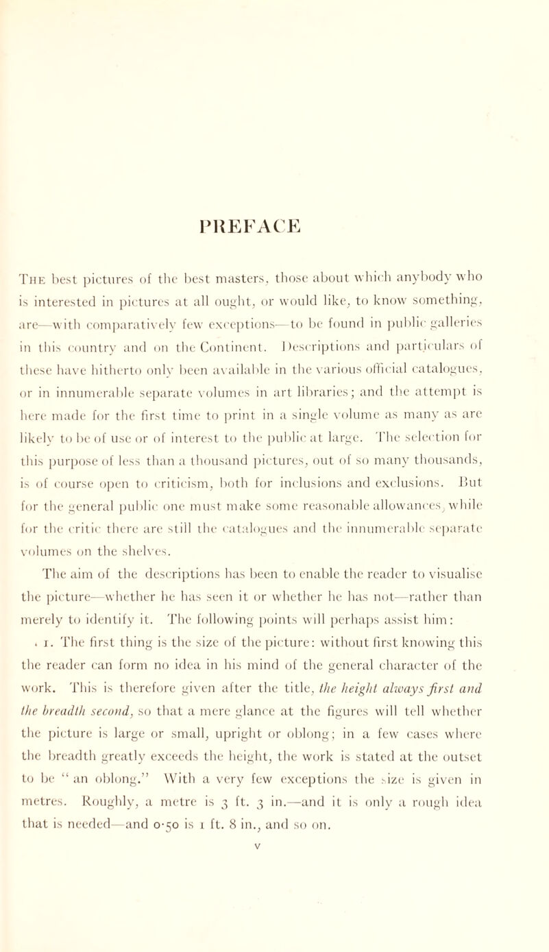lMiEFA( K Tup: l)est pictures of tlic l)est masters, tliose about wliich anybody who is interested in i)it:tures at all ought, or would like, to know something, are—with eomparati\'ely few exceptions— to lie found in public galleries in this country and on the Continent. I tescriptious and parth ulars ol these have hitherto onl\’ been lu ailable in the \ arious ollicial catalogiu‘s. or in innumerable separate volumes in art libraries; and the attem|)t is here made for the first time to print in a single \a)lume as many as are likelv to be of use or of Interest to the public at large. ’I’lie selection for this purpose of less than a thousand |)ictures, out of so many thousands, is of course open to criticism, both ff)r inclusions and exclusions. i!ut for the general ])ublic one must make some reasonable allowances, while for the critic there are still the catalogues and the innumerable sejiarale volumes on the sheh es. The aim of the descriptions has been to enable the reader to visualise the picture— whether he has seen it or whether he has not—rather than merely to identify it. The fijllowing jjoints will perhaps assist him: . I. The first thing is the size of the picture: without first knowing this the reader can form no idea in his mind of the general character of the work. This is therefore given after the title, the height always first and the breadth second, so that a mere glance at the figures will tell whether the picture is large or small, u|jright or oblong; in a few cases where the breadth greatly exceeds the height, the work is stated at the outset to be “an oblong.” Wb’th a very few exceptions ihe ^ize is given in metres. Roughly, a metre is 3 ft. 3 in.—and it is only a rough idea that is needed—and 0-30 is i ft. (S in., and so on.