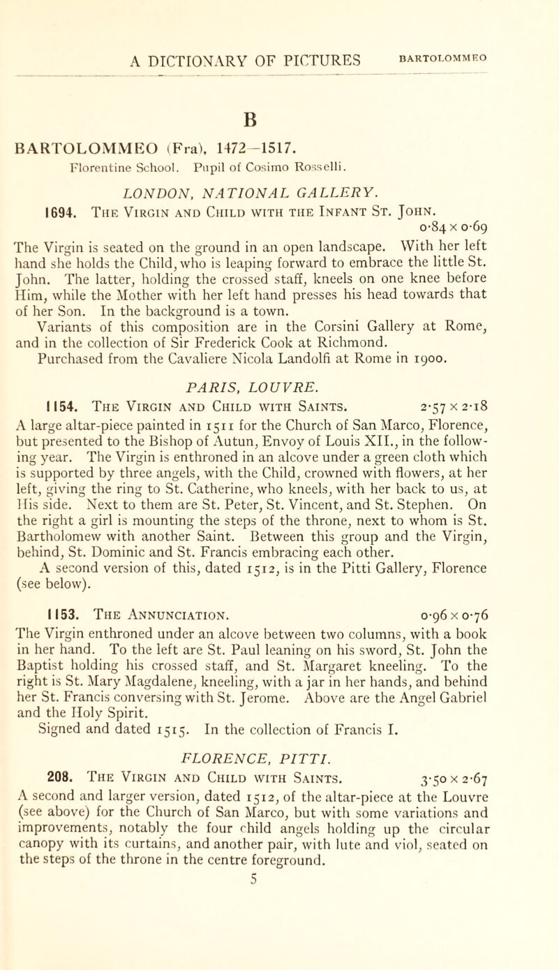 B BARTOLOMMEO (FraC 1472 -1517. Florentine School. Pupil of Cosimo Rosselli. LONDON. NATIONAL GALLERY. 1694. The Virgin and Child with the Infant St. John. 0-84 X 0-69 The Virgin is seated on the ground in an open landscape. With her left hand she holds the Child, who is leaping forward to embrace the little St. John. The latter, holding the crossed staff, kneels on one knee before Him, while the Mother with her left hand presses his head towards that of her Son. In the background is a town. Variants of this composition are in the Corsini Gallery at Rome, and in the collection of Sir Frederick Cook at Richmond. Purchased from the Cavaliere Nicola Landolfi at Rome in 1900. PARIS, LOUVRE. 1154. The Virgin and Child with Saints. 2-57 x 2-18 A large altar-piece painted in 1511 for the Church of San Marco, Florence, but presented to the Bishop of Autun, Envoy of Louis XII., in the follow¬ ing year. The Virgin is enthroned in an alcove under a green cloth which is supported by three angels, with the Child, crowned with flowers, at her left, giving the ring to St. Catherine, who kneels, with her back to us, at His side. Next to them are St. Peter, St. Vincent, and St. Stephen. On the right a girl is mounting the steps of the throne, next to whom is St. Bartholomew with another Saint. Between this group and the Virgin, behind, St. Dominic and St. Francis embracing each other. A second version of this, dated 1512, is in the Pitti Gallery, Florence (see below). 1153. The Annunciation. 0-96 x 0-76 The Virgin enthroned under an alcove between two columns, with a book in her hand. To the left are St. Paul leaning on his sword, St. John the Baptist holding his crossed staff, and St. Margaret kneeling. To the right is St. Mary Magdalene, kneeling, with a jar in her hands, and behind her St. Francis conversing with St. Jerome. Above are the Angel Gabriel and the Holy Spirit. Signed and dated 1515. In the collection of Francis I. FLORENCE, PITTI. 208. The Virgin and Child with Saints. 3-50 x 2-67 A second and larger version, dated 1512, of the altar-piece at the Louvre (see above) for the Church of San Marco, but with some variations and improv'ements, notably the four child angels holding up the circular canopy with its curtains, and another pair, with lute and viol, seated on the steps of the throne in the centre foreground.