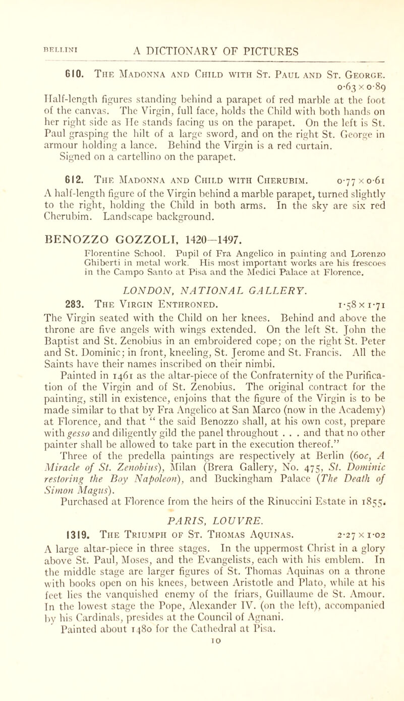 610. The Madonna and Child with St. Paul and St. George. 0-63 X 089 Tlalf-lcngth figures standing behind a parapet of red marble at the foot of the canvas. The Virgin, full face, holds the Child with both hands on her right side as lie stands facing us on the parapet. On the left is St. Paul grasping the hilt of a large sword, and on the right St. George in armour holding a lance. Behind the Virgin is a red curtain. Signed on a cartellino on the parapet. 612. The Madonna and Child with Cherubim. 0-77 x 0-61 A half-length figure of the Virgin behind a marble parapet, turned slightly to the right, holding the Child in both arms. In the sky are six red Cherubim. Landscape background. BENOZZO GOZZOLI, 1420-1497. Florentine School. Pupil of Fra Angelico in painting and Lorenzo Ghiberti in metal work. His most important works are his frescoes in the Campo Santo at Pisa and the iMcdici Palace at Florence. LONDON, NATIONAL GALLERY. 283. The Virgin Enthroned. 1-58 x 1-71 The Virgin seated with the Child on her knees. Behind and above the throne are five angels with wings extended. On the left St. John the Baptist and St. Zenobius in an embroidered cope; on the right St. Peter and St. Dominic; in front, kneeling, St. Jerome and St. Francis. All the Saints have their names inscribed on their nimbi. Painted in 1461 as the altar-piece of the Confraternity of the Purifica¬ tion of the Virgin and of St. Zenobius. The original contract for the painting, still in existence, enjoins that the figure of the Virgin is to be made similar to that by Fra .Vngelico at San Marco (now in the Academy) at Florence, and that “ the said Benozzo shall, at his own cost, prepare with^ge^^o and diligently gild the panel throughout . . . and that no other painter shall be allowed to take part in the execution thereof.” Three of the predella paintings are respectively at Berlin {60c, A Miracle of St. Zenobius), Milan (Brera Gallery, No. 475, St. Dominic restoring the Boy Napoleon), and Buckingham Palace {The Death of Simon Magus). Purchased at Florence from the heirs of the Rinuccini Estate in 1855. PARIS, LOUVRE. 1319. The Triu.mph of St. Thomas Aquinas. 2-27 x 1-02 A large altar-piece in three stages. In the uppermost Clirist in a glory above St. Paul, Moses, and the Evangelists, each with his emblem. In the middle stage are larger figures of St. Thomas Aquinas on a throne with books open on his knees, between Aristotle and Plato, while at his feet lies the vanquished enemy of the friars, Guillaume de St. Amour. In the lowest stage the Pope, Alexander TV. (on the left), accompanied by his ('ardinals, presides at the Council of .‘\gnani. Painted about itSo for the Cathedral at Pisa.