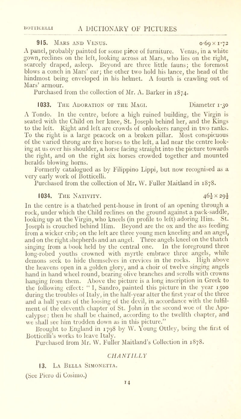 915. Mars AND Venus. o-69xi'72 A pauelj probably painted for some piece ol furniture. Venus^ in a white gowiij reclines on the left, looking across at Mars, who lies on the right, scarcely draped, asleep. Beyond are three little fauns; the foremost blows a conch in IMar.s’ car; the other two hold his lance, the head of the hindmost being enveloped in his helmet. A fourth is crawling out of j\Iars’ armour. Purchased from the collection of Mr. A. Barker in 1874. 1033. T HE ADOR.vnoN OF THE Mage Diameter 1-30 Tondo. In the centre, before a high ruined building, the Virgin is seated with the Child on her knee, St. Joseph behind her, and the Kings to the left. Right and left are crowds of onlookers ranged in two ranks. To the right is a large peacock on a broken pillar. Most conspicuous of the \ aried throng are five horses to the left, a lad near the centre look¬ ing at us over his shoulder, a horse facing straight into the picture towards the right, and on the right six horses crowded together and mounted heralds blowing horns. P'ormerly catalogued as by Filippino Lippi, but now recognised as a very early work of Botticelli. Purchased from the collection of Mr. W. Fuller '\laitland in 1878. 1034. The Nativity. 46^x29^ In the centre is a thatched pent-house in front of an opening through, a rock, under which the Child reclines on the ground against a pack-saddle, looking up at the Virgin, who kneels (in profile to left) adoring Him. St. Joseph is crouched behind Him. Beyond are the ox and the ass feeding from a wicker crib; on the left are three young men kneeling and an angel, and on the right shepherds and an angel. Three angels kneel on the thatch singing from a book held by the central one. In the foreground three long-robed youths crowned with myrtle embrace three angels, while demons seek to hide themselves in crevices in the rocks. High above the heavens open in a golden glory, and a choir of twelve singing angels hand in hand wheel round, bearing olive branches and scrolls with crowns hanging from them. Above the picture is a long inscription in Greek to the following effect: “I, Sandro, painted this picture in the year 1500 during the troubles of Italy, in the half-year alter the first year of the three and a halt years of tlie loosing of the devil, in accordance with the fulfd- ment of the eleventh chapter of St. John in tlie second woe of the Apo¬ calypse; then he shall be chained, according to the twelfth chapter, and we shall see him trodden down as in this picture.” Brought to England in 1798 by \V. Young Ottley, being the first of Botticelli’s works to leave Italy. Purchased from Mr. \V. Fuller Maitland’s Collection in 1878. CHANTILLY 13. La Bella Simonetta. (See Piero di Cosimo.)