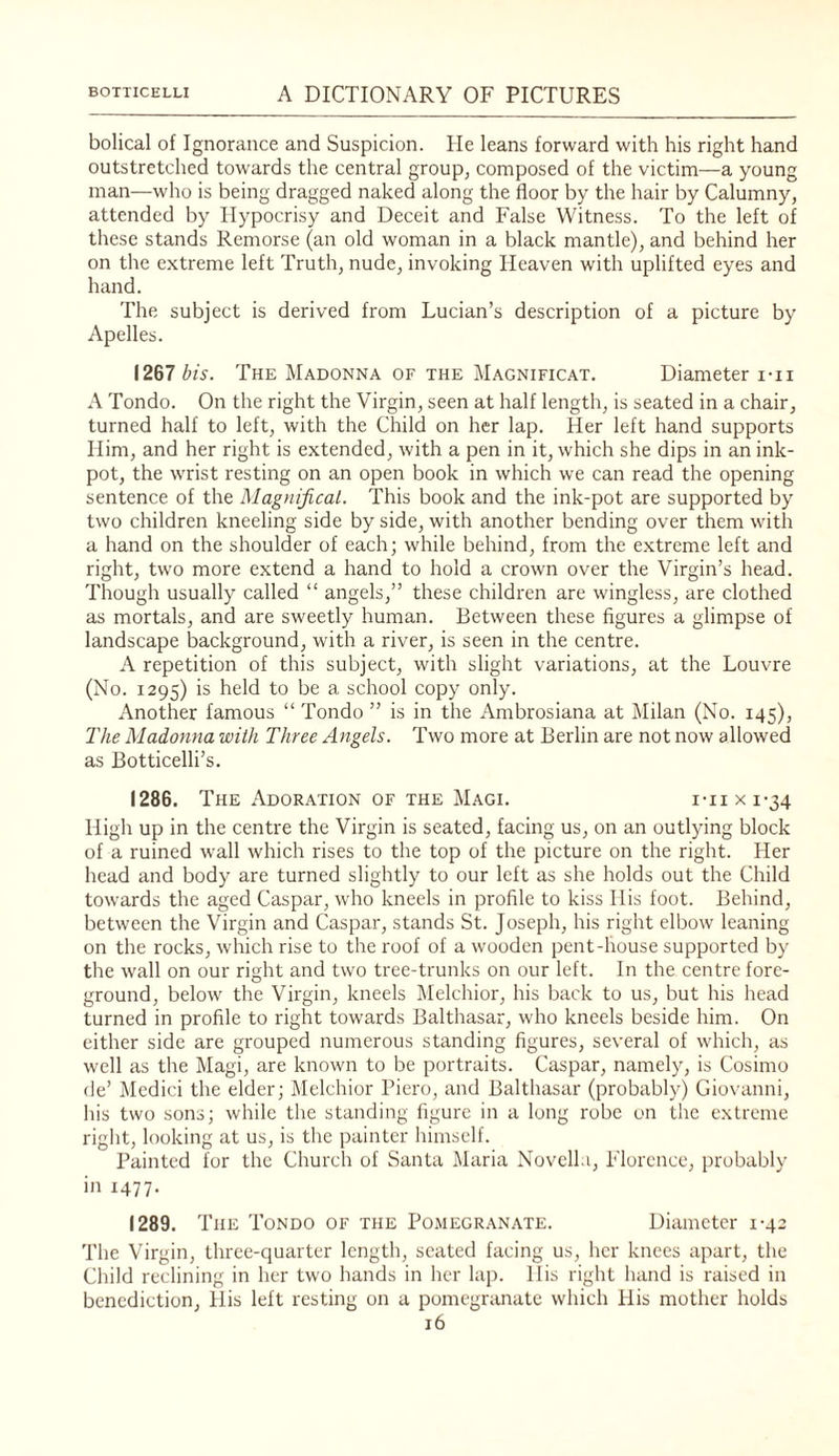 bolical of Ignorance and Suspicion. He leans forward with his right hand outstretched towards the central group^ composed of the victim—a young man—who is being dragged naked along the floor by the hair by Calumny, attended by Hypocrisy and Deceit and False Witness. To the left of these stands Remorse (an old woman in a black mantle), and behind her on the extreme left Truth, nude, invoking Heaven with uplifted eyes and hand. The subject is derived from Lucian’s description of a picture by Apelles. 1267 bis. The Madonna of the Magnificat. Diameter i-ii A Tondo. On the right the Virgin, seen at half length, is seated in a chair, turned half to left, with the Child on her lap. Her left hand supports Him, and her right is extended, with a pen in it, which she dips in an ink¬ pot, the wrist resting on an open book in which we can read the opening sentence of the Magnifical. This book and the ink-pot are supported by two children kneeling side by side, with another bending over them with a hand on the shoulder of each; while behind, from the extreme left and right, two more extend a hand to hold a crown over the Virgin’s head. Though usually called “ angels,” these children are wingless, are clothed as mortals, and are sweetly human. Between these figures a glimpse of landscape background, with a river, is seen in the centre. A repetition of this subject, with slight variations, at the Louvre (No. 1295) held to be a school copy only. Another famous “ Tondo ” is in the Ambrosiana at Milan (No. 145), The Madonna with Three Angels. Two more at Berlin are not now allowed as Botticelli’s. 1286. The Adoration of the Magi. i-ii x 1-34 High up in the centre the Virgin is seated, facing us, on an outlying block of a ruined wall which rises to the top of the picture on the right. Her head and body are turned slightly to our left as she holds out the Child towards the aged Caspar, who kneels in profile to kiss His foot. Behind, between the Virgin and Caspar, stands St. Joseph, his right elbow leaning on the rocks, which rise to the roof of a wooden pent-house supported by the wall on our right and two tree-trunks on our left. In the centre fore¬ ground, below the Virgin, kneels Melchior, his back to us, but his head turned in profile to right tow-ards Balthasar, who kneels beside him. On either side are grouped numerous standing figures, several of which, as well as the Magi, are known to be portraits. Caspar, namely, is Cosimo de’ ]\Iedici the elder; Melchior Piero, and Balthasar (probably) Giovanni, his two sons; while the standing figure in a long robe on the extreme riglit, looking at us, is the painter himself. Painted for the Church of Santa Maria Novella, Florence, probably in 1477. 1289. The Tondo of the Pomegranate. Diameter 1-42 The Virgin, three-quarter length, seated facing us, her knees apart, the Child reclining in her two hands in her lap. His right hand is raised in benediction, llis left resting on a pomegranate which His mother holds