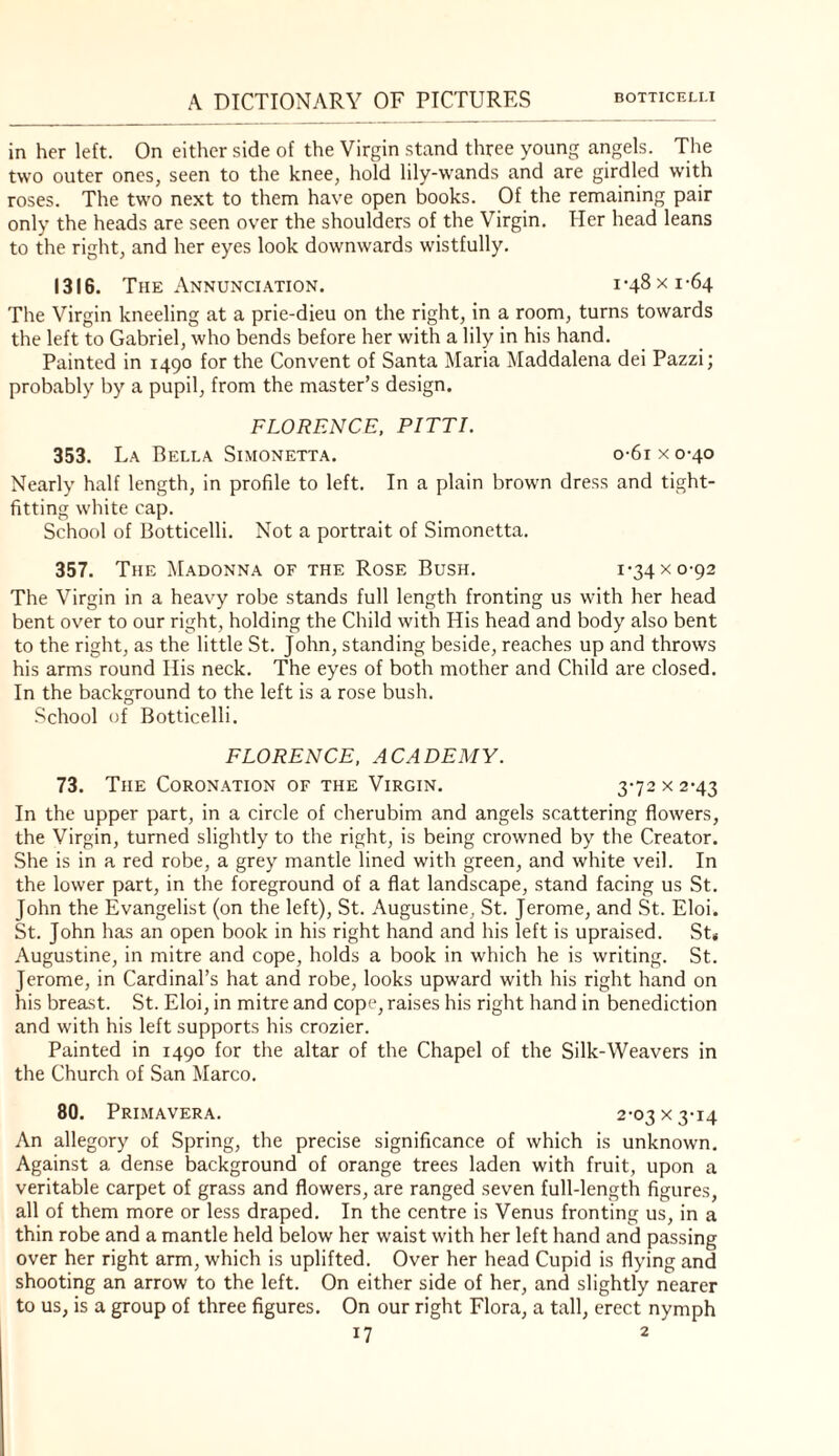 in her left. On either side of the Virgin stand three young angels. The two outer ones, seen to the knee, hold lily-wands and are girdled w’ith roses. The two next to them have open books. Of the remaining pair only the heads are seen over the shoulders of the Virgin. Her head leans to the right, and her eyes look downwards wistfully. 1316. The Annunci.mion. 1-48 x 1-64 The Virgin kneeling at a prie-dieu on the right, in a room, turns towards the left to Gabriel, who bends before her with a lily in his hand. Painted in 1490 for the Convent of Santa Maria Maddalena dei Pazzi; probably by a pupil, from the master’s design. FLORENCE, PITT I. 353. La Bella Simonetta. o-6i x 0-40 Nearly half length, in profile to left. In a plain brown dress and tight- fitting white cap. School of Botticelli. Not a portrait of Simonetta. 357. The Madonna of the Rose Bush. 1-34 x 0-92 The Virgin in a heavy robe stands full length fronting us with her head bent over to our right, holding the Child with His head and body also bent to the right, as the little St. John, standing beside, reaches up and throws his arms round His neck. The eyes of both mother and Child are closed. In the background to the left is a rose bush. School of Botticelli, FLORENCE, ACADEMY. 73. The Coronation of the Virgin. 3-72 x 2-43 In the upper part, in a circle of cherubim and angels scattering flowers, the Virgin, turned slightly to the right, is being crowned by the Creator. She is in a red robe, a grey mantle lined with green, and white veil. In the lower part, in the foreground of a flat landscape, stand facing us St. John the Evangelist (on the left), St. Augustine, St. Jerome, and St. Eloi. St. John has an open book in his right hand and his left is upraised. St< Augustine, in mitre and cope, holds a book in which he is writing. St. Jerome, in Cardinal’s hat and robe, looks upward with his right hand on his breast. St. Eloi, in mitre and cope, raises his right hand in benediction and with his left supports his crozier. Painted in 1490 for the altar of the Chapel of the Silk-Weavers in the Church of San Marco. 80. Primavera. 2-03 X 3-14 An allegory of Spring, the precise significance of which is unknown. Against a dense background of orange trees laden with fruit, upon a veritable carpet of grass and flowers, are ranged seven full-length figures, all of them more or less draped. In the centre is Venus fronting us, in a thin robe and a mantle held below her waist with her left hand and passing over her right arm, which is uplifted. Over her head Cupid is flying and shooting an arrow to the left. On either side of her, and slightly nearer to us, is a group of three figures. On our right Flora, a tall, erect nymph