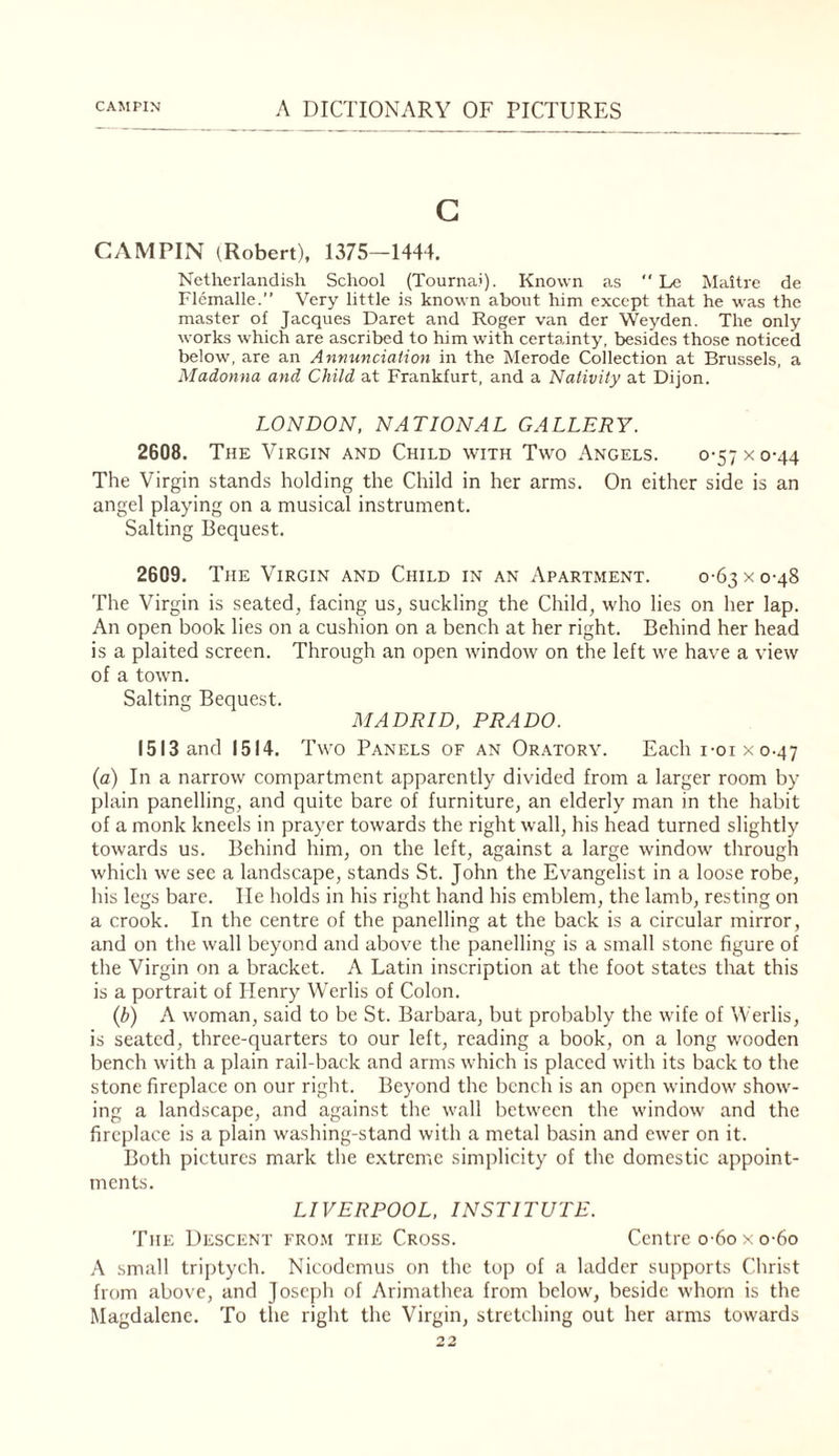 G CAMPIN (Robert), 1375—1444. Netherlandish School (Tournai). Known as  Le Maitre de Flemalle.” Very little is known about him except that he was the master of Jacques Daret and Roger van der Weyden. The only works which are ascribed to him with certainty, besides those noticed below, are an Annunciation in the Merode Collection at Brussels, a Madonna and Child at Frankfurt, and a Nativity at Dijon. LONDON, NATIONAL GALLERY. 2608. The Virgin and Child with Two Angels. 0-57 x 0-44 The Virgin stands holding the Child in her arms. On either side is an angel playing on a musical instrument. Salting Bequest. 2609. The Virgin and Child in an Apartment. 0-63 x 0-48 The Virgin is seated, facing us, suckling the Child, who lies on her lap. An open book lies on a cushion on a bench at her right. Behind her head is a plaited screen. Through an open window on the left we have a view of a town. Salting Bequest. MADRID, PRADO. 1513 and 1514. Two Panels of an Or.atory. Each i-oixo.47 (a) In a narrow compartment apparently divided from a larger room by plain panelling, and quite bare of furniture, an elderly man in the habit of a monk kneels in prayer towards the right wall, his head turned slightly towards us. Behind him, on the left, against a large window through which we see a landscape, stands St. John the Evangelist in a loose robe, his legs bare. He holds in his right hand his emblem, the lamb, resting on a crook. In the centre of the panelling at the back is a circular mirror, and on the wall beyond and above the panelling is a small stone figure of the Virgin on a bracket. A Latin inscription at the foot states that this is a portrait of Henry Werlis of Colon. {b) A woman, said to be St. Barbara, but probably the wife of Werlis, is seated, three-quarters to our left, reading a book, on a long w'ooden bench with a plain rail-back and arms which is placed with its back to the stone fireplace on our right. Beyond the bench is an open window show¬ ing a landscape, and against the wall between the window and the fireplace is a plain washing-stand with a metal basin and ew'er on it. Both pictures mark the extreme simplicity of the domestic appoint¬ ments. LIVERPOOL, INSTITUTE. The Descent fro.m the Cross. Centre o-6o x o-6o .‘\ small trijitych. Nicodemus on the toj) of a ladder supports Christ from above, and Joseph of Arimathea from belowq beside whom is the Magdalene. To the right the Virgin, stretching out her arms towards