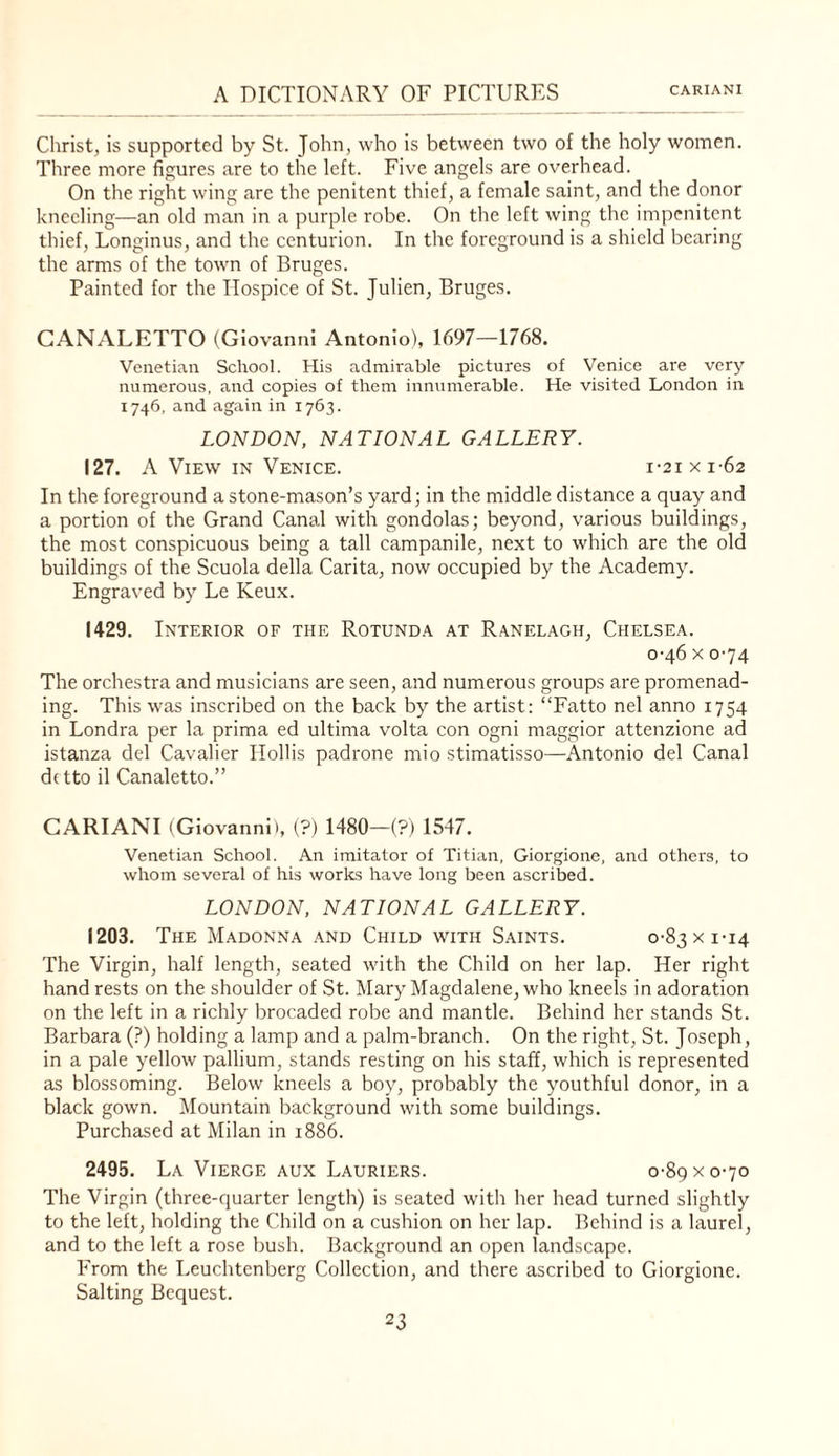 Christj is supported by St. John, who is between two of the holy women. Three more figures are to the left. Five angels are overhead. On the right wing are the penitent thief, a female saint, and the donor kneeling—an old man in a purple robe. On the left wing the impenitent thief, Longinus, and the centurion. In the foreground is a shield bearing the arms of the town of Bruges. Painted for the Hospice of St. Julien, Bruges. CANALETTO (Giovanni Antonio), 1697—1768. Venetian School. His admirable pictures of Venice are very numerous, and copies of them innumerable. He visited London in 1746, and again in 1763. LONDON, NATIONAL GALLERY. 127. A View IN Venice. 1-21 x 1-62 In the foreground a stone-mason’s yard; in the middle distance a quay and a portion of the Grand Canal with gondolas; beyond, various buildings, the most conspicuous being a tall campanile, next to which are the old buildings of the Scuola della Carita, now occupied by the Academy. Engraved by Le Keux. 1429. Interior of the Rotunda at Ranelagh, Chelsea. 0-46 X 0-74 The orchestra and musicians are seen, and numerous groups are promenad¬ ing. This was inscribed on the back by the artist: “Fatto nel anno 1754 in Londra per la prima ed ultima volta con ogni maggior attenzione ad istanza del Cavalier Hollis padrone mio stimatisso—Antonio del Canal d(tto il Canaletto.” CARIANI (Giovanni), (?) 1480—(?) 1547. Venetian School. An imitator of Titian, Giorgione, and others, to whom several of his works have long been ascribed. LONDON, NATIONAL GALLERY. 1203. The Madonna and Child with Saints. 0-83 x 1-14 The Virgin, half length, seated with the Child on her lap. Her right hand rests on the shoulder of St. Mary Magdalene, who kneels in adoration on the left in a richly brocaded robe and mantle. Behind her stands St. Barbara (?) holding a lamp and a palm-branch. On the right, St. Joseph, in a pale yellow pallium, stands resting on his staff, which is represented as blossoming. Below kneels a boy, probably the youthful donor, in a black gown. Mountain background with some buildings. Purchased at Milan in 1886. 2495. La ViERGE Aux Lauriers. 0-89 x 0-70 The Virgin (three-quarter length) is seated with her head turned slightly to the left, holding the Child on a cushion on her lap. Behind is a laurel, and to the left a rose bush. Background an open landscape. From the Leuchtenberg Collection, and there ascribed to Giorgione. Salting Bequest.