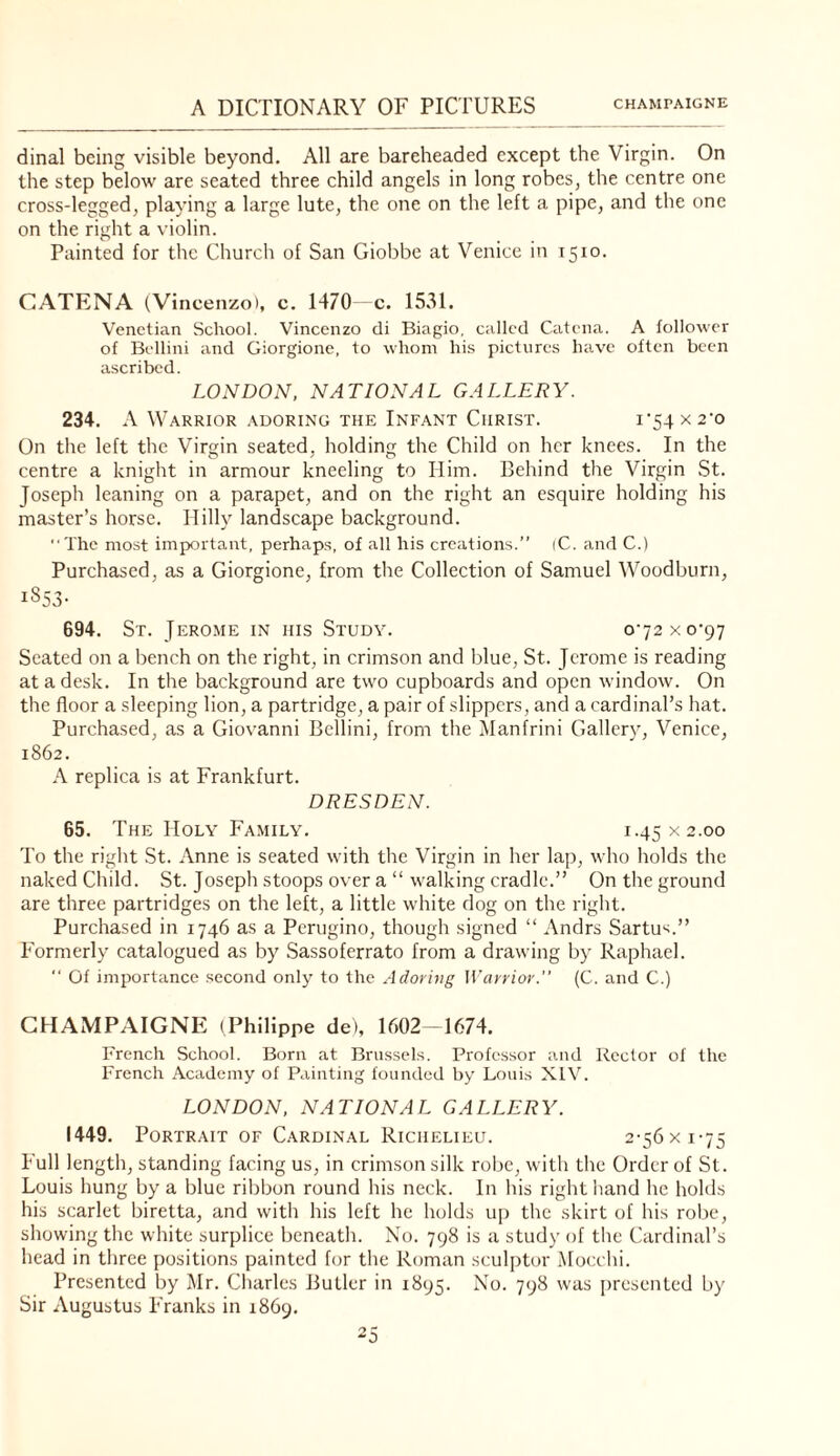 dinal being visible beyond. All are bareheaded except the Virgin. On the step below are seated three child angels in long robes, the centre one cross-legged, playing a large lute, the one on the left a pipe, and the one on the right a violin. Painted for the Church of San Giobbe at Venice in 1510. CATENA (Vincenzo), c. 1470 c. 1531. Venetian School. Vincenzo di Biagio, called Catena. A follower of Bellini and Giorgione, to whom his picturccs have often been ascribed. LONDON. NATIONAL GALLERY. 234. A Warrior adoring the Infant Christ. i'54X2’o On the left the Virgin seated, holding the Child on her knees. In the centre a knight in armour kneeling to Him. Behind the Virgin St. Joseph leaning on a parapet, and on the right an esquire holding his master’s horse. Hilly landscape background. ‘■The most important, perhaps, of all his creations.” (C. and C.) Purchased, as a Giorgione, from the Collection of Samuel Woodburn, 1853- 694. St. Jero.me in his Study. oj2xo'g-j Seated on a bench on the right, in crimson and blue, St. Jerome is reading at a desk. In the background are two cupboards and open window. On the floor a sleeping lion, a partridge, a pair of slippers, and a cardinal’s hat. Purchased, as a Giovanni Bellini, from the Manfrini Gallery, Venice, 1862. A replica is at Frankfurt. DRESDEN. 65. The Holy Family. 1.45x2.00 To the right St. Anne is seated with the Virgin in her lap, who holds the naked Child. St. Joseph stoops over a “ walking cradle.” On the ground are three partridges on the left, a little white dog on the right. Purchased in 1746 as a Perugino, though signed “ Andrs Sartu'^.” Formerly catalogued as by Sassoferrato from a drawing by Raphael. '■ Of importance second only to the Adoring Warrior.'’ (C. and C.) CHAMPAIGNE (Philippe de), 1602-1674. French School. Born at Brussels. Professor and Rector of the French Academy of Painting founded by Louis XIV. LONDON, NATIONAL GALLERY. 1449. Portrait of Cardinal Richelieu. 2-56xi-75 Full length, standing facing us, in crimson silk robe, with the Order of St. Louis hung by a blue ribbon round his neck. In his right liand he holds his scarlet biretta, and with his left he holds up the skirt of his robe, showing the white surplice beneath. No. 798 is a study of tlie Cardinal’s head in three positions painted for the Roman sculptor iMocehi. Presented by Mr. Charles Butler in 1895. No. 798 was presented by Sir Augustus Franks in 1869.