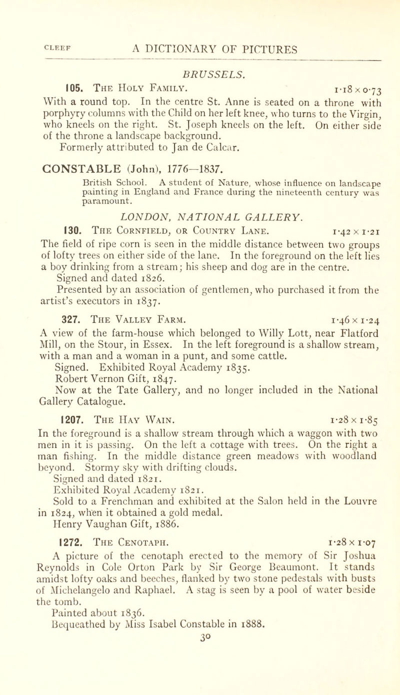 BRUSSELS. 105. The Holy Family. i-i8xo-73 With a round top. In the centre St. Anne is seated on a throne with porphyry columns with the Child on her left knee, who turns to the Virgin, who kneels on the right. St. Joseph kneels on the left. On either side of the throne a landscape background. Formerly attributed to Jan de Calcar. CONSTABLE (John), 1776—1837. British School. A student of Nature, whose influence on landscape painting in England and France during the nineteenth century was paramount. LONDON. NATIONAL GALLERY. 130, The Cornfield, or Country Lane. i-42xi-2i The field of ripe corn is seen in the middle distance between two groups of lofty trees on either side of the lane. In the foreground on the left lies a boy drinking from a stream; his sheep and dog are in the centre. Signed and dated 1826. Presented by an association of gentlemen, who purchased it from the artist’s executors in 1837. 327. The Valley Far.m. 1-46 x 1-24 A view of the farm-house which belonged to Willy Lott, near Flatford Mill, on the Stour, in Essex. In the left foreground is a shallow stream, with a man and a woman in a punt, and some cattle. Signed. Exhibited Royal Academy 1835. Robert Vernon Gift, 1847. Now at the Tate Gallery, and no longer included in the National Gallery Catalogue. 1207. The II.ay Wain. 1-28 x 1-85 In the foreground is a shallow stream through w'hich a waggon with twm men in it is passing. On the left a cottage with trees. On the right a man fishing. In the middle distance green meadows with woodland beyond. Stormy sky with drifting clouds. Signed and dated 1821. Exhibited Royal Academy 1821. Sold to a Frenchman and exhibited at the Salon held in the Louvre in 1824, when it obtained a gold medal. Henry Vaughan Gift, 1886. 1272. The Cenotaph. 1-28 x 1-07 A picture of the cenotaph erected to the memory of Sir Joshua Reynolds in Cole Orton Park by Sir George Beaumont. It stands amidst lofty oaks and beeches, flanked by two stone pedestals with busts of .Michelangelo and Raphael. A stag is seen by a pool of water beside the tomb. Painted about 1836. Be(iueathed by Miss Isabel Constable in 1888.