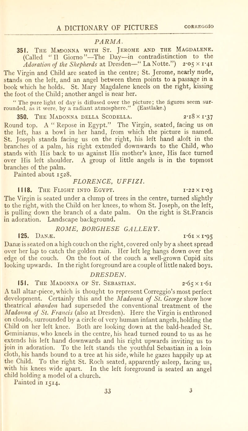 PARMA. 351. The Madonna with St. Jerome and the Magdalene. (Called “11 Giorno”—The Day—in contradistinction to the Adoration oj the Shepherds at Dresden—“ LaNotte.”) 2-05 x i-4i The Virgin and Child are seated in the centre; St. Jerome, nearly nude, stands on the left, and an angel between them points to a passage in a book which he holds. St. Mary ]\Iagdalene kneels on the right, kissing the foot of the Child; another angel is near her.  The pure light of day is diffused over the picture; the figures seem sur¬ rounded, as it were, by a radiant atmosphere.” (Eastlake.) 350, The iilADONNA DELLA ScODELLA. 2-l8 X 1-37 Round top. A “ Repose in Egypt.” The Virgin, seated, facing us on the left, has a bowl in her hand, from which the picture is named. St. Joseph stands facing us on the right, his left hand aloft in the branches of a palm, his right e.xtended downwards to the Child, who stands with His back to us against His mother’s knee. His face turned over His left shoulder. A group of little angels is in the topmost branches of the palm. Painted about 1528. FLORENCE, UFFIZI. 1118. The Flight INTO Egypt. 1-22 x 1-03 The Virgin is seated under a clump of trees in the centre, turned slightly to the right, with the Child on her knees, to whom St. Joseph, on the left, is pulling down the branch of a date palm. On the right is St.Francis in adoration. Landscape background. ROME, BORGHESE GALLERY. 125. Dan^. i-6ixi*9S Danae is seated on a high couch on the right, covered only by a sheet spread over her lap to catch the golden rain. Her left leg hangs down over the edge of the couch. On the foot of the couch a well-grown Cupid sits looking upwards. In the right foreground are a couple of little naked boys. DRESDEN. 151. The Madonna of St. Sebastian. 2-65xi-6i A tall altar-piece, which is thought to represent Correggio’s most perfect development. Certainly this and the Madonna of St. George show how theatrical abandon had superseded the conventional treatment of the Madonna of St. Francis (also at Dresden). Here the Virgin is enthroned on clouds, surrounded by a circle of very human infant angels, holding the Child on her left knee. Both are looking down at the bald-headed St. Geminianus, who kneels in the centre, his head turned round to us as he extends his left hand downwards and his right upwards inviting us to join in adoration. To the left stands the youthful Sebastian in a loin cloth, his hands bound to a tree at his side, while he gazes happily up at the Child. To the right St. Roch seated, apparently asleep, facing us, with his knees wide apart. In the left foreground is seated an angel child holding a model of a church. Painted in 1514.