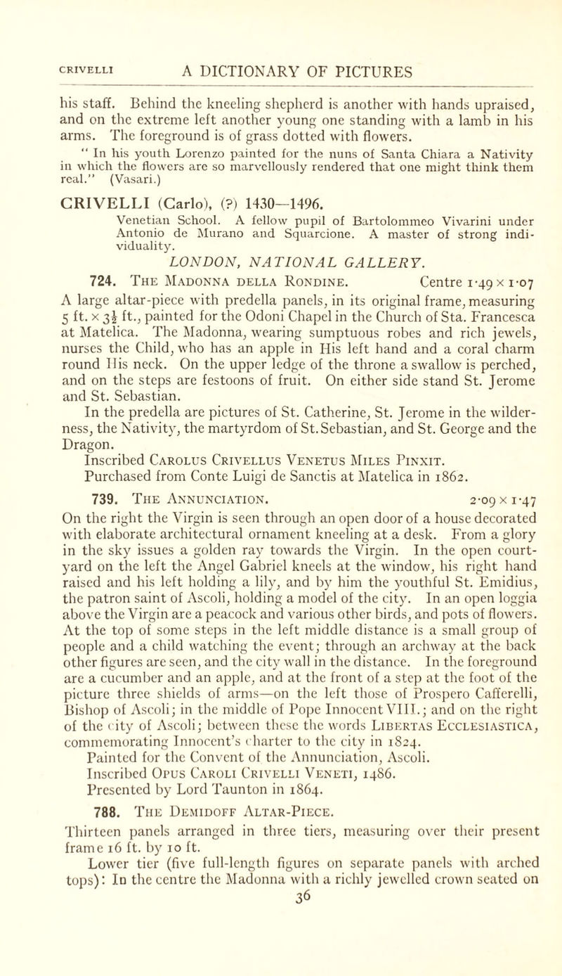 his staff. Behind the kneeling shepherd is another with hands upraised, and on the extreme left another young one sta.nding with a lamb in his arms. The foreground is of grass dotted with flowers.  In his youth Lorenzo painted for the nuns of Santa Chiara a Nativity in which the flowers arc so marvellously rendered that one might think them real.” (Vasari.) CRIVELLI (Carlo), (?) 1430—1496. Venetian School. A fellow pupil of Bartolommeo Vivarini under Antonio de Murano and Squarcione. A master of strong indi¬ viduality. LONDON, NATIONAL GALLERY. 724. The Madonna della Rondine. Centre 1-49 x 1-07 A large altar-piece with predella panels, in its original frame, measuring 5 ft. X 3^ ft., painted for the Odoni Chapel in the Church of Sta. Francesca at Matelica. The Madonna, tv'earing sumptuous robes and rich jewels, nurses the Child, who has an apple in His left hand and a coral charm round His neck. On the upper ledge of the throne a swallow- is perched, and on the steps are festoons of fruit. On either side stand St. Jerome and St. Sebastian. In the predella are pictures of St. Catherine, St. Jerome in the w-ilder- ness, the Nativity, the martyrdom of St. Sebastian, and St. George and the Dragon. Inscribed Carolus Crivellus Venetus Miles Pinxit. Purchased from Conte Luigi de Sanctis at Matelica in 1862. 739. The Annunci.\tion. 2-09 x 1-47 On the right the Virgin is seen through an open door of a house decorated with elaborate architectural ornament kneeling at a desk. From a glory in the sky issues a golden ray towards the Virgin. In the open court¬ yard on the left the Angel Gabriel kneels at the window-, his right hand raised and his left holding a lily, and by him the youthful St. Emidius, the patron saint of Ascoli, holding a model of the city. In an open loggia above the Virgin are a peacock and various other birds, and pots of flow-ers. At the top of some steps in the left middle distance is a small group of people and a child watching the event; through an archw-ay at the back other figures are seen, and the city w'all in the distance. In the foreground are a cucumber and an apple, and at the front of a step at the foot of the picture three shields of arms—on the left those of Prospero Cafferelli, Bishop of Ascoli; in the middle of Pope Innocent VIII.; and on the right of the city of Ascoli; between these the wmrds Libert as EccLESiAsriCA, commemorating Innocent’s charter to the city in 1824. Painted for the Convent of the Annunciation, Ascoli. Inscribed Opus Caroli Crivelli Veneti, i486. Presented by Lord Taunton in 1864. 788. The Demidoff Altar-Piece. Thirteen panels arranged in three tiers, measuring over their present frame 16 ft. by 10 ft. Lower tier (five full-length figures on separate panels with arched tops)’. In the centre the Madonna with a richly jewelled crown seated on