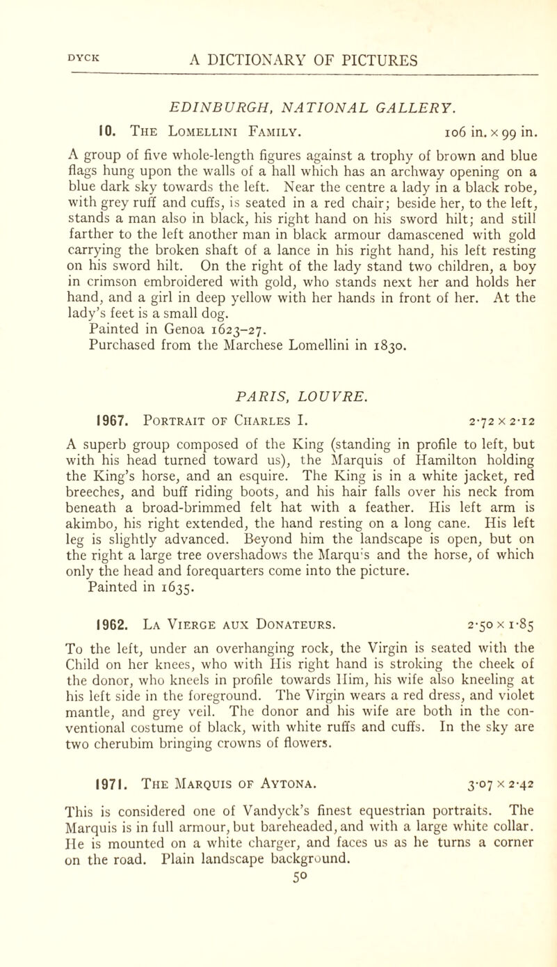 EDINBURGH, NATIONAL GALLERY. 10. The Lomellini Family. io6in. xggin. A group of five whole-length figures against a trophy of brown and blue flags hung upon the walls of a hall which has an archway opening on a blue dark sky towards the left. Near the centre a lady in a black robe^ with grey ruff and cuffs, is seated in a red chair; beside her, to the left, stands a man also in black, his right hand on his sword hilt; and still farther to the left another man in black armour damascened with gold carrying the broken shaft of a lance in his right hand, his left resting on his sword hilt. On the right of the lady stand two children, a boy in crimson embroidered with gold, who stands next her and holds her hand, and a girl in deep yellow with her hands in front of her. At the lady’s feet is a small dog. Painted in Genoa 1623-27. Purchased from the Marchese Lomellini in 1830. PARIS, LOUVRE. 1967. Portrait of Charles I. 2-72 x 2-12 A superb group composed of the King (standing in profile to left, but with his head turned toward us), the Marquis of Hamilton holding the King’s horse, and an esquire. The King is in a white jacket, red breeches, and buff riding boots, and his hair falls over his neck from beneath a broad-brimmed felt hat with a feather. His left arm is akimbo, his right extended, the hand resting on a long cane. His left leg is slightly advanced. Beyond him the landscape is open, but on the right a large tree overshadows the Marqu's and the horse, of which only the head and forequarters come into the picture. Painted in 1635. 1962. La Vierge Aux Donateurs. 2-50 x 1-85 To the left, under an overhanging rock, the Virgin is seated with the Child on her knees, who with His right hand is stroking the cheek of the donor, who kneels in profile towards Him, his wife also kneeling at his left side in the foreground. The Virgin wears a red dress, and violet mantle, and grey veil. The donor and his wife are both in the con¬ ventional costume of black, with white ruffs and cuffs. In the sky are two cherubim bringing crowns of flowers. 1971. The Marquis of Aytona. 3-07 x 2-42 This is considered one of Vandyck’s finest equestrian portraits. The Marquis is in full armour, but bareheaded, and with a large white collar. He is mounted on a white charger, and faces us as he turns a corner on the road. Plain landscape background.