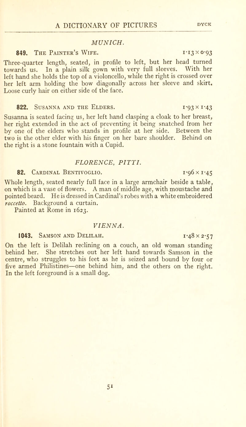 MUNICH. 849. The Painter’s Wife. 1-13 x 0-93 Three-quarter length, seated, in profile to left, but her head turned towards us. In a plain silk gown with very full sleeves. With her left hand she holds the top of a violoncello, while the right is crossed over her left arm holding the bow diagonally across her sleeve and skirt. Loose curly hair on either side of the face. 822. Susanna AND THE Elders. 1-93 x 1-43 Susanna is seated facing us, her left hand clasping a cloak to her breast, her right extended in the act of preventing it being snatched from her by one of the elders who stands in profile at her side. Between the two is the other elder with his finger on her bare shoulder. Behind on the right is a stone fountain with a Cupid. FLORENCE, PITTI. 82. Cardinal Bentivoglio. 1-96 x 1-45 Whole length, seated nearly full face in a large armchair beside a table, on which is a vase of flowers. A man of middle age, with moustache and pointed beard. He is dressed in Cardinal’s robes with a white embroidered roccetto. Background a curtain. Painted at Rome in 1623. VIENNA. 1043. Samson AND Delilah. i-48x2-57 On the left is Delilah reclining on a couch, an old woman standing behind her. She stretches out her left hand towards Samson in the centre, who struggles to his feet as he is seized and bound by four or five armed Philistines—one behind him, and the others on the right. In the left foreground is a small dog.