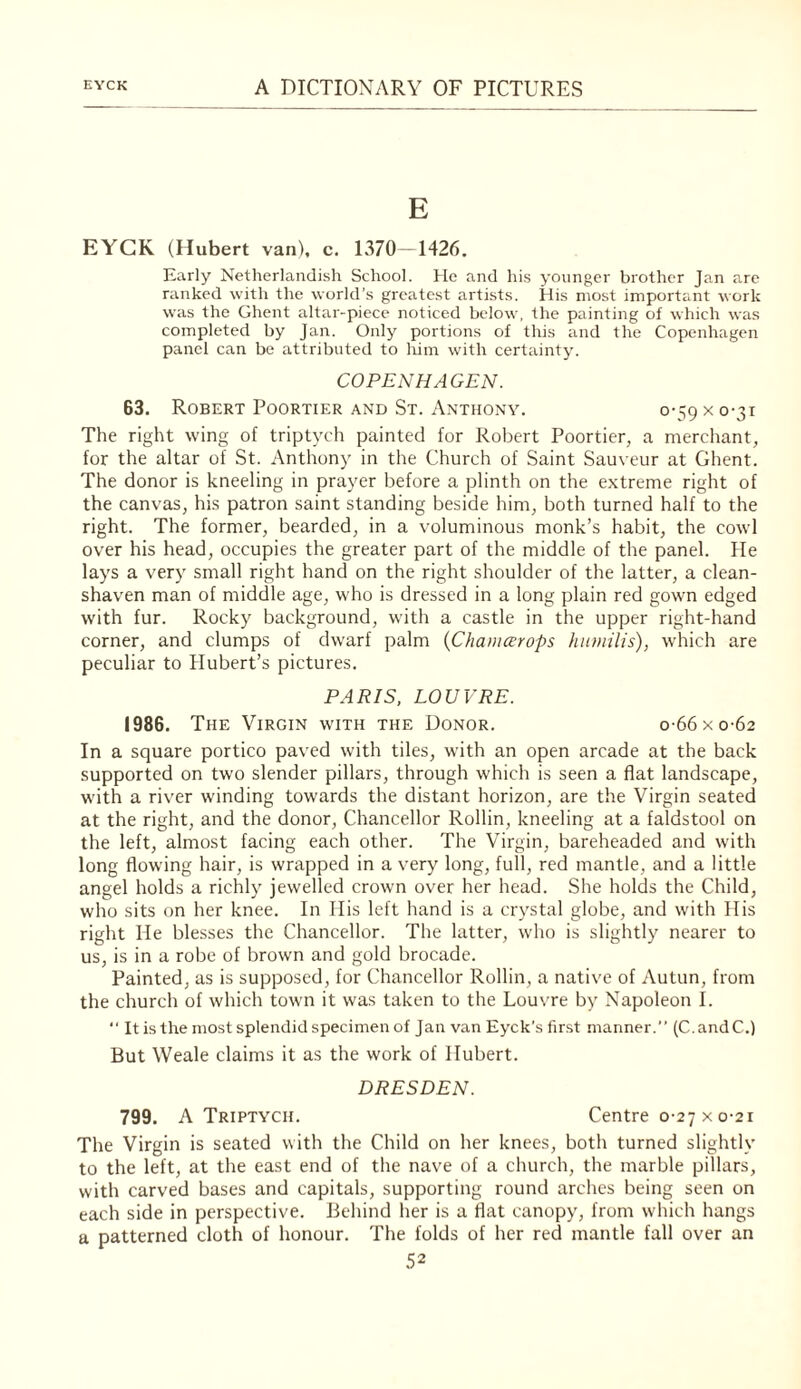 E EYCK (Hubert van), c. 1370 -1426, Early Netherlandish School. He and his younger brother Jan are ranked with the world’s greatest artists. His most important work was the Ghent altar-piece noticed below, the painting of which was completed by Jan. Only portions of this and the Copenhagen panel can be attributed to liim with certainty. COPENHAGEN. 63. Robert Poortier and St. Anthony. 0-59 x 0-31 The right wing of triptych painted for Robert Poortier, a merchant, for the altar of St. Anthony in the Church of Saint Sauveur at Ghent. The donor is kneeling in prayer before a plinth on the extreme right of the canvas, his patron saint standing beside him, both turned half to the right. The former, bearded, in a voluminous monk’s habit, the cowl over his head, occupies the greater part of the middle of the panel. He lays a very small right hand on the right shoulder of the latter, a clean¬ shaven man of middle age, who is dressed in a long plain red gown edged with fur. Rocky background, with a castle in the upper right-hand corner, and clumps of dwarf palm {Chaiii^rops hiimilis), which are peculiar to Hubert’s pictures. PARIS. LOUVRE. 1986. The Virgin with the Donor. o-66xo-62 In a square portico paved with tiles, with an open arcade at the back supported on two slender pillars, through which is seen a flat landscape, with a river winding towards the distant horizon, are the Virgin seated at the right, and the donor. Chancellor Rollin, kneeling at a faldstool on the left, almost facing each other. The Virgin, bareheaded and with long flowing hair, is wrapped in a very long, full, red mantle, and a little angel holds a richly jewelled crown over her head. She holds the Child, who sits on her knee. In His left hand is a crystal globe, and with His right He blesses the Chancellor. The latter, who is slightly nearer to us, is in a robe of brown and gold brocade. Painted, as is supposed, for Chancellor Rollin, a native of Autun, from the church of which town it was taken to the Louvre by Napoleon 1. “ It is the most splendid specimen of Jan van Eyck's first manner.” (C.andC.) But Weale claims it as the work of Hubert. DRESDEN. 799. A Triptych. Centre 0-27 x 0-21 The Virgin is seated with the Child on her knees, both turned slightly to the left, at the east end of the nave of a church, the marble pillars, with carved bases and capitals, supporting round arches being seen on each side in perspective. Behind her is a flat canopy, from wdiich hangs a patterned cloth of honour. The folds of her red mantle fall over an