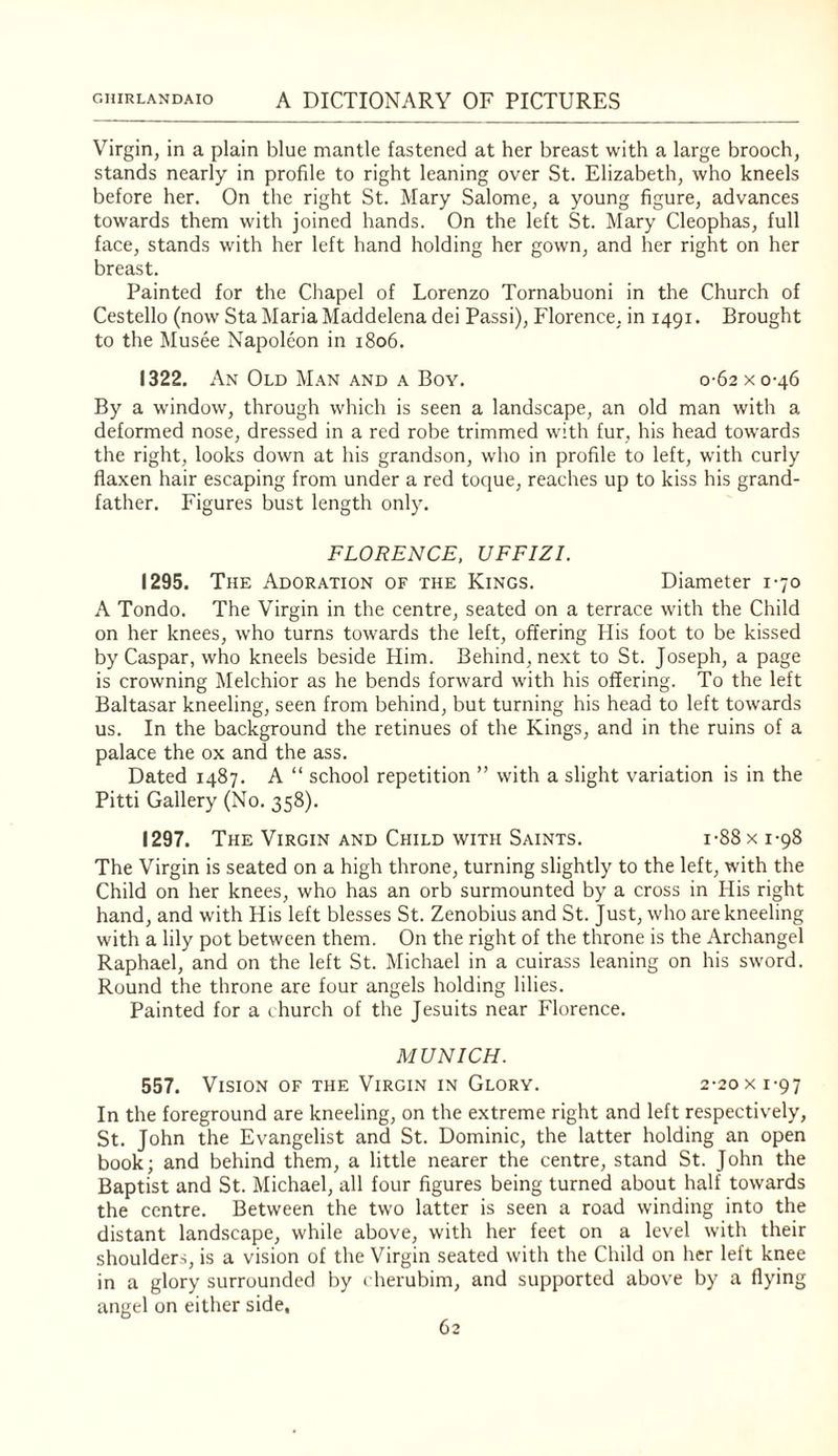 Virgin, in a plain blue mantle fastened at her breast with a large brooch, stands nearly in profile to right leaning over St. Elizabeth, who kneels before her. On the right St. Mary Salome, a young figure, advances towards them with joined hands. On the left St. Mary Cleophas, full face, stands with her left hand holding her gown, and her right on her breast. Painted for the Chapel of Lorenzo Tornabuoni in the Church of Cestello (now Sta Maria Maddelena dei Passi), Florence, in 1491. Brought to the Musee Napoleon in 1806. 1322. An Old M.an AND A Boy, 0-62 x 0-46 By a window, through which is seen a landscape, an old man with a deformed nose, dressed in a red robe trimmed with fur, his head towards the right, looks down at his grandson, who in profile to left, with curly flaxen hair escaping from under a red toque, reaches up to kiss his grand¬ father. Figures bust length only. FLORENCE, UFFIZI. 1295. The Adoration of the Kings. Diameter 1-70 A Tondo. The Virgin in the centre, seated on a terrace with the Child on her knees, who turns towards the left, offering His foot to be kissed by Caspar, who kneels beside Him. Behind, next to St. Joseph, a page is crowning Melchior as he bends forward with his offering. To the left Baltasar kneeling, seen from behind, but turning his head to left towards us. In the background the retinues of the Kings, and in the ruins of a palace the ox and the ass. Dated 1487. A “ school repetition ” with a slight variation is in the Pitti Gallery (No. 358). 1297. The Virgin and Child with Saints. i-88 x 1-98 The Virgin is seated on a high throne, turning slightly to the left, with the Child on her knees, who has an orb surmounted by a cross in His right hand, and with His left blesses St. Zenobius and St. Just, who are kneeling with a lily pot between them. On the right of the throne is the Archangel Raphael, and on the left St. Michael in a cuirass leaning on his sword. Round the throne are four angels holding lilies. Painted for a ihurch of the Jesuits near Florence. MUNICH. 557. Vision OF THE Virgin IN Glory. 2-20x 1-97 In the foreground are kneeling, on the extreme right and left respectively, St. John the Evangelist and St. Dominic, the latter holding an open book; and behind them, a little nearer the centre, stand St. John the Baptist and St. Michael, all four figures being turned about half towards the centre. Between the two latter is seen a road winding into the distant landscape, while above, with her feet on a level with their shoulder.-;, is a vision of the Virgin seated with the Child on her left knee in a glory surrounded by cherubim, and supported above by a flying angel on either side.