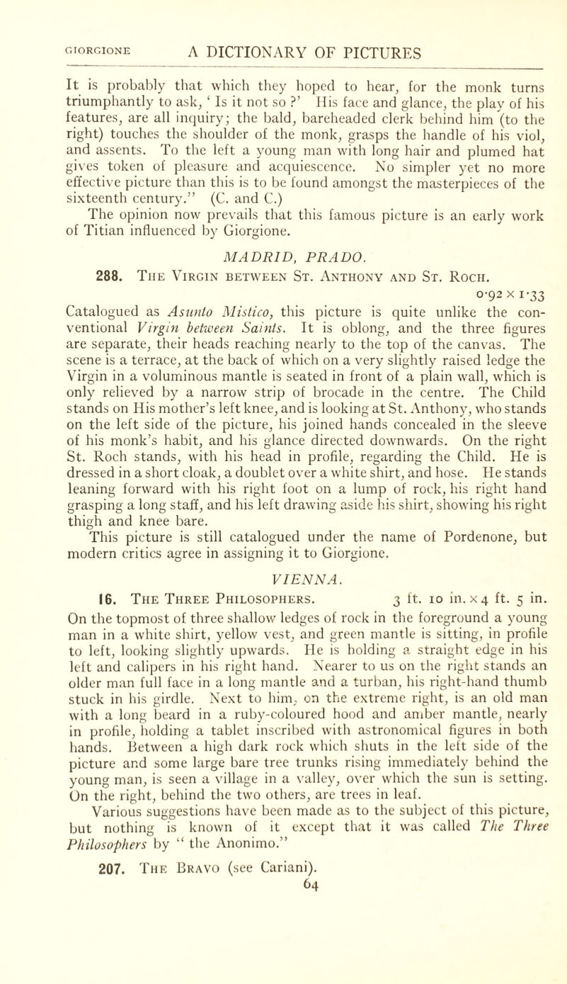 It is probably that which they hoped to hear, for the monk turns triumphantly to ask, ‘ Is it not so ?’ Ilis face and glance, the play of his features, are all inquiry; the bald, bareheaded clerk behind him (to the right) touches the shoulder of the monk, grasps the handle of his viol, and assents. To the left a young man with long hair and plumed hat gives token of pleasure and acquiescence. No simpler yet no more effective picture than this is to be found amongst the masterpieces of the si.xteenth century.” (C. and C.) The opinion now prevails that this famous picture is an early work of Titian influenced by Giorgione. MADRID, PRADO. 288. The Virgin between St. Anthony and St. Roch, 0-92 X 1-33 Catalogued as Aswito Mistico, this picture is quite unlike the con¬ ventional Virgin behveen Saints. It is oblong, and the three figures are separate, their heads reaching nearly to the top of the canvas. The scene is a terrace, at the back of which on a very slightly raised ledge the Virgin in a voluminous mantle is seated in front of a plain wall, which is only relieved by a narrow strip of brocade in the centre. The Child stands on His mother’s left knee, and is looking at St. Anthony, who stands on the left side of the picture, his joined hands concealed in the sleeve of his monk’s habit, and his glance directed downwards. On the right St. Roch stands, with his head in profile, regarding the Child. He is dressed in a short cloak, a doublet over a white shirt, and hose. He stands leaning forward with his right foot on a lump of rock, his right hand grasping a long staff, and his left drawing aside his shirt, showing his right thigh and knee bare. This picture is still catalogued under the name of Pordenone, but modern critics agree in assigning it to Giorgione. VIENNA. 16. The Three Philosophers. 3 ft. 10 in. xq ft. 5 in. On the topmost of three shallow ledges of rock in the foreground a young man in a white shirt, yellow vest, and green mantle is sitting, in profile to left, looking slightly upwards. He is holding a straight edge in his left and calipers in his right hand. Nearer to us on the right stands an older man full face in a long mantle and a turban, his right-hand thumb stuck in his girdle. Next to him, on the extreme right, is an old man with a long beard in a ruby-coloured hood and amber mantle, nearly in profile, holding a tablet inscribed with astronomical figures in both hands. Between a high dark rock which shuts in the left side of the picture and some large bare tree trunks rising immediately behind the young man, is seen a village in a valley, over which the sun is setting. On the right, behind the two others, are trees in leaf. Various suggestions have been made as to the subject of this picture, but nothing is known of it except that it was called The Three Philosophers by ” the Anonimo.” 207. The Bravo (see Cariani).