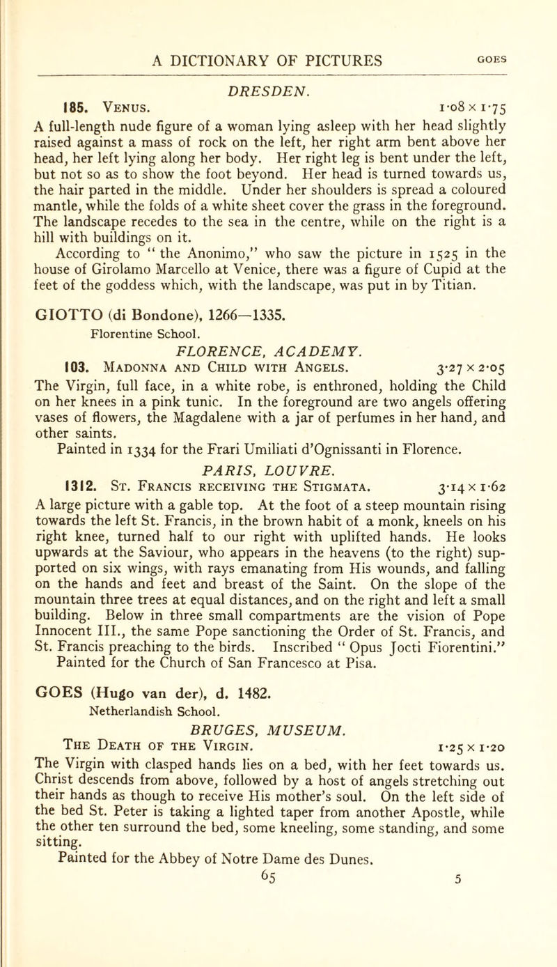 DRESDEN. 185. Venus. i-o8xi-75 A full-length nude figure of a woman lying asleep with her head slightly raised against a mass of rock on the left, her right arm bent above her head, her left lying along her body. Her right leg is bent under the left, but not so as to show the foot beyond. Her head is turned towards us, the hair parted in the middle. Under her shoulders is spread a coloured mantle, while the folds of a white sheet cover the grass in the foreground. The landscape recedes to the sea in the centre, while on the right is a hill with buildings on it. According to “ the Anonimo,” who saw the picture in 1525 in the house of Girolamo Marcello at Venice, there was a figure of Cupid at the feet of the goddess which, with the landscape, was put in by Titian. GIOTTO (di Bondone), 1266—1335. Florentine School. FLORENCE. ACADEMY. 103. Madonna and Child with Angels. 3*27 x 2-05 The Virgin, full face, in a white robe, is enthroned, holding the Child on her knees in a pink tunic. In the foreground are two angels offering vases of flowers, the Magdalene with a jar of perfumes in her hand, and other saints. Painted in 1334 for the Frari Umiliati d’Ognissanti in Florence. PARIS, LOUVRE. 1312. St. Francis receiving the Stigmata. 3-14 x 1-62 A large picture with a gable top. At the foot of a steep mountain rising towards the left St. Francis, in the brown habit of a monk, kneels on his right knee, turned half to our right with uplifted hands. He looks upwards at the Saviour, who appears in the heavens (to the right) sup¬ ported on six wings, with rays emanating from His wounds, and falling on the hands and feet and breast of the Saint. On the slope of the mountain three trees at equal distances, and on the right and left a small building. Below in three small compartments are the vision of Pope Innocent III., the same Pope sanctioning the Order of St. Francis, and St. Francis preaching to the birds. Inscribed “ Opus Jocti Fiorentini.” Painted for the Church of San Francesco at Pisa. GOES (Hugo van der), d. 1482. Netherlandish School. BRUGES. MUSEUM. The Death of the Virgin. 1-25 x 1-20 The Virgin with clasped hands lies on a bed, with her feet towards us. Christ descends from above, followed by a host of angels stretching out their hands as though to receive His mother’s soul. On the left side of the bed St. Peter is taking a lighted taper from another Apostle, while the other ten surround the bed, some kneeling, some standing, and some sitting. Painted for the Abbey of Notre Dame des Dunes.