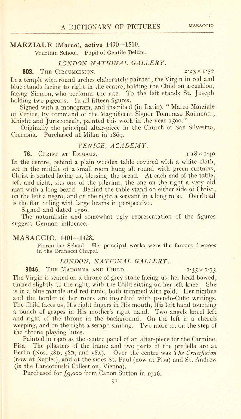 MARZIALE (Marco), active 1490-1510. Venetian School. Pupil of Gentile Bellini. LONDON NATIONAL GALLERY. 803. The Circumcision. 2-23 x 1-52 In a temple with round arches elaliorately painted, the Virgin in red and blue stands facing to right in the centre, holding the Child on a cushion, facing Simeon, who performs the rite. To the left stands St. Joseph holding two pigeons. In all fifteen figures. Signed with a monogram, and inscribed (in Latin), “ Marco Marziale of Venice, by command of the Magnificent Signor Tommaso Raimondi, Knight and Jurisconsult, painted this work in the year 1500.” Originally the principal altar-piece in the Church of San Silvestro, Cremona. Purchased at iMilan in 1869. VENICE, ACADEMY. 76. Christ at E.mmaus. i-i8xi-4o In the centre, behind a plain wooden table covered with a white cloth, set in the middle of a small room hung all round with green curtains, Christ is seated facing us, blessing the bread. At each end of the table, left and right, sits one of the pilgrims, the one on the right a very old man with a long beard. Behind the table stand on either side of Christ, on the left a negro, and on the right a servant in a long robe. Overhead is the flat ceiling with large beams in perspective. Signed and dated 1506. The naturalistic and somewhat ugly representation of the figures suggest German influence. MASACCIO, 1401—1428. Florentine School. His principal works were the famous frescoes in the Branacci Chapel. LONDON, NATIONAL GALLERY. 3046. The Madonna and Child. i’35xo'73 The Virgin is seated on a throne of grey stone facing us, her head bowed, turned slightly to the right, with the Child sitting on her left knee. She is in a blue mantle and red tunic, both trimmed with gold. Her nimbus and the border of her robes are inscribed with pseudo-Cufic writings. The Child faces us, Ilis right fingers in Ilis mouth, llis left hand touching a bunch of grapes in Ilis mother’s right hand. Two angels kneel left and right of the throne in the background. On the left is a cherub weeping, and on the right a seraph smiling. Two more sit on the step of the throne playing lutes. Painted in 1426 as the centre panel of an altar-piece for the Carmine, Pisa. The pilasters of the frame and two parts of the prcdella are at Berlin (Nos. 58D, 58B, and 58A). Over the centre was The Crucifixion (now at Naples), and at the sides St. Paul (now at Pisa) and St. Andrew (in the Lancorouski Collection, Vienna). Purchased for £9,000 from Canon Sutton in 1916.
