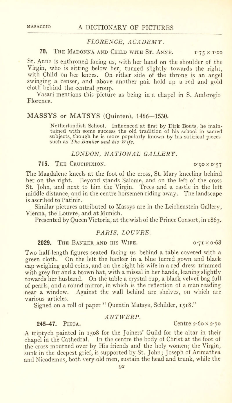FLORENCE, ACADEMY. 70. The Madonna and Child with St. Anne. 1-75 x i-oo St. Anne is enthroned facing us, with her hand on the shoulder of the Virgin, who is sitting below her, turned slightly towards the right, with Child on her knees. On either side of the throne is an angel swinging a censer, and above another pair hold up a red and gold cloth behind the central group. Vasari mentions this picture as being in a chapel in S. Amhrogio Florence. MASSYS or MATSYS (Quinten), 1466—1530. Netherlandish School. Influenced at first by Dirk Bouts, he main¬ tained with some success the old tradition of his school in sacred subjects, though he is more popularly known by his satirical pieces such as The Banker and his Wife. LONDON, NATIONAL GALLERY. 715. The Crucifixion. 0-90 x 0-57 The Magdalene kneels at the foot of the cross, St. Mary kneeling behind her on the right. Beyond stands Salome, and on the left of the cross St. John, and next to him the Virgin. Trees and a castle in the left middle distance, and in the centre horsemen riding away. The landscape is ascribed to Patinir. Similar pictures attributed to Massys are in the Leichenstein Gallery, Vienna, the Louvre, and at Munich. Presented by Queen Victoria, at the wish of the Prince Consort, in 1863. PARIS, LOUVRE. 2029. The Banker and his Wife. o-7ixo-68 Two half-length figures seated facing us behind a table covered with a green cloth. On the left the banker in a blue furred gown and black cap weighing gold coins, and on the right his wife in a red dress trimmed with grey fur and a brown hat, with a missal in her hands, leaning slightly towards her husband. On the table a crystal cup, a black velvet bag full of pearls, and a round mirror, in which is the reflection of a man reading near a window. Against the wall behind are shelves, on w'hich are various articles. Signed on a roll of paper “ Quentin Matsys, Schilder, 1518.” ANTWERP. 245-47. PiETA. Centre 2-6o X 2-70 A triptych painted in 1508 for the Joiners’ Guild for the altar in their chapel in the Cathedral. In the centre the body of Christ at the foot of the cross mourned over by His friends and the holy women; the Virgin, sunk in the deepest grief, is supported by St. John; Joseph of Arimathea and Nicodemus, both very old men, sustain the head and trunk, while the