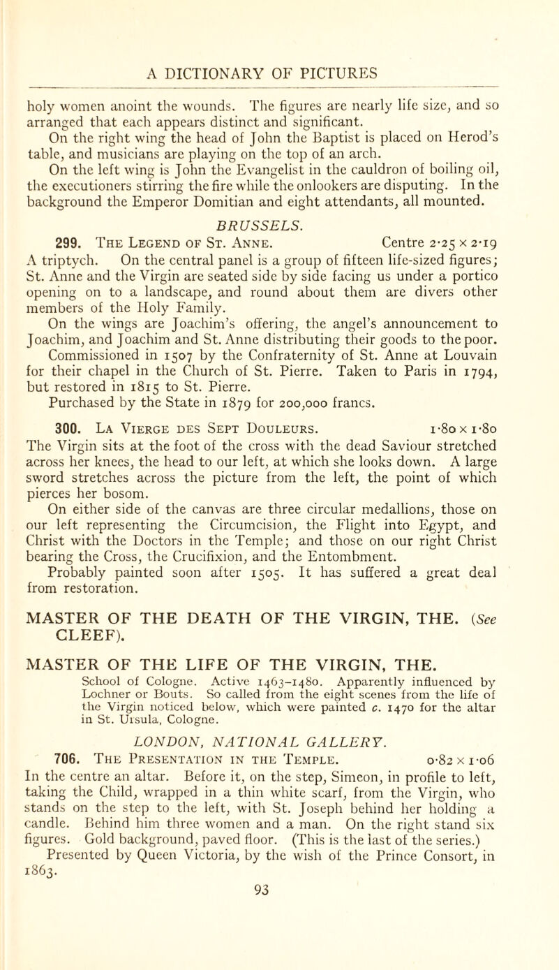 holy women anoint the wounds. The figures are nearly life size, and so arranged that each appears distinct and significant. On the right wing the head of John the Baptist is placed on Herod’s table, and musicians are playing on the top of an arch. On the left wing is John the Evangelist in the cauldron of boiling oil, the executioners stirring the fire while the onlookers are disputing. In the background the Emperor Domitian and eight attendants, all mounted. BRUSSELS. 299. The Legend of St. Anne. Centre 2-25 x 2-19 A triptych. On the central panel is a group of fifteen life-sized figures; St. Anne and the Virgin are seated side by side facing us under a portico opening on to a landscape, and round about them are divers other members of the Holy Family. On the wings are Joachim’s offering, the angel’s announcement to Joachim, and Joachim and St. Anne distributing their goods to the poor. Commissioned in 1507 by the Confraternity of St. Anne at Louvain for their chapel in the Church of St. Pierre. Taken to Paris in 1794, but restored in 1815 to St. Pierre. Purchased by the State in 1879 for 200,000 francs. 300. La Vierge des Sept Douleurs. I'8oxi-8o The Virgin sits at the foot of the cross with the dead Saviour stretched across her knees, the head to our left, at which she looks down. A large sword stretches across the picture from the left, the point of which pierces her bosom. On either side of the canvas are three circular medallions, those on our left representing the Circumcision, the Flight into Egypt, and Christ with the Doctors in the Temple; and those on our right Christ bearing the Cross, the Crucifixion, and the Entombment. Probably painted soon after 1505. It has suffered a great deal from restoration. MASTER OF THE DEATH OF THE VIRGIN, THE. (See CLEEF). MASTER OF THE LIFE OF THE VIRGIN, THE. School of Cologne. Active 1463-1480. Apparently influenced by Lochner or Bouts. So called from the eight scenes from the life of the Virgin noticed below, which were painted c. 1470 for the altar in St. Ursula, Cologne. LONDON, NATIONAL GALLERY. 706. The Presentation in the Temple. 0-82x1-06 In the centre an altar. Before it, on the step, Simeon, in profile to left, taking the Child, wrapped in a thin white scarf, from the Virgin, who stands on the step to the left, with St. Joseph behind her holding a candle. Behind him three women and a man. On the right stand six figures. Gold background, paved floor. (This is the last of the series.) Presented by Queen Victoria, by the wish of the Prince Consort, in 1863.