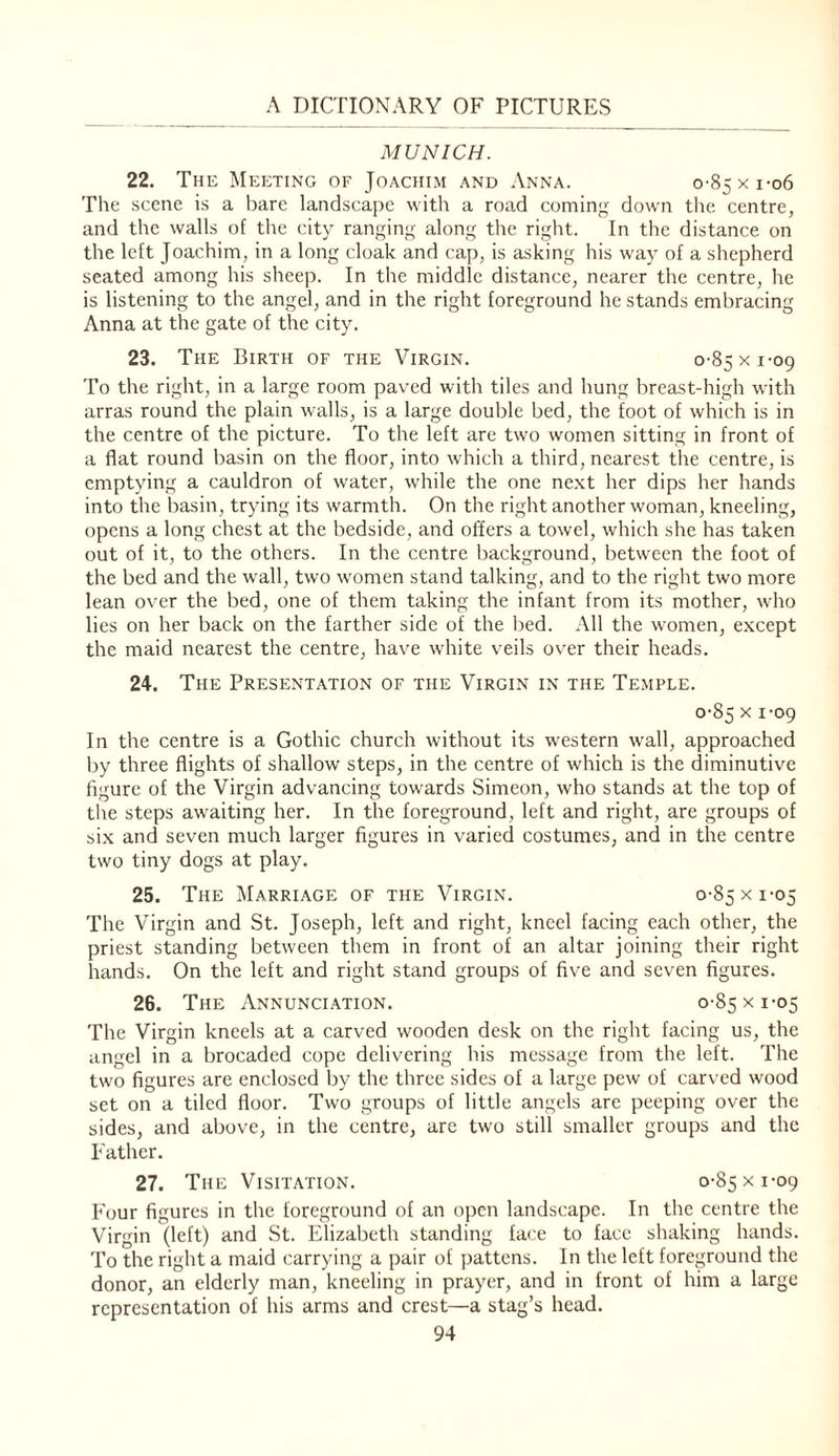 MUNICH. 22. The Meeting of Joachim and Anna. o-85xi-o6 The scene is a bare landscape with a road coming down the centre, and the walls of the city ranging along the right. In the distance on the left Joachim, in a long cloak and cap, is asking his way of a shepherd seated among his sheep. In the middle distance, nearer the centre, he is listening to the angel, and in the right foreground he stands embracing Anna at the gate of the city. 23. The Birth of the Virgin. o-Ssxi-og To the right, in a large room paved with tiles and hung breast-high with arras round the plain walls, is a large double bed, the foot of which is in the centre of the picture. To the left are two women sitting in front of a flat round basin on the floor, into which a third, nearest the centre, is emptying a cauldron of water, while the one ne.xt her dips her hands into the basin, trying its warmth. On the right another woman, kneeling, opens a long chest at the bedside, and offers a towel, which she has taken out of it, to the others. In the centre l)ackground, between the foot of the bed and the wall, two women stand talking, and to the right two more lean over the bed, one of them taking the infant from its mother, who lies on her back on the farther side of the bed. All the women, except the maid nearest the centre, have wdiite veils over their heads. 24. The Presentation of the Virgin in the Temple. 0-85 X 1-09 In the centre is a Gothic church without its western wall, approached liy three flights of shallow steps, in the centre of which is the diminutive figure of the Virgin advancing towards Simeon, who stands at the top of the steps awaiting her. In the foreground, left and right, are groups of six and seven much larger figures in varied costumes, and in the centre two tiny dogs at play. 25. The Marriage of the Virgin. 0-85 x 1-05 The Virgin and St. Joseph, left and right, kneel facing each other, the priest standing between them in front of an altar joining their right hands. On the left and right stand groups of five and seven figures. 26. The Annunci.4tion. 0-85 x 1-05 The Virgin kneels at a carved wooden desk on the right facing us, the angel in a brocaded cope delivering his message from the left. The two figures are enclosed by the three sides of a large pew of carved wood set on a tiled floor. Two groups of little angels are peeping over the sides, and above, in the centre, are two still smaller groups and the Father. 27. The Visitation. 0-85 x 1-09 Four figures in the foreground of an open landscape. In the centre the Virgin (left) and St. Elizabeth standing face to face shaking hands. To the right a maid carrying a pair of pattens. In the left foreground the donor, an elderly man, kneeling in prayer, and in front of him a large representation of his arms and crest—a stag’s head.