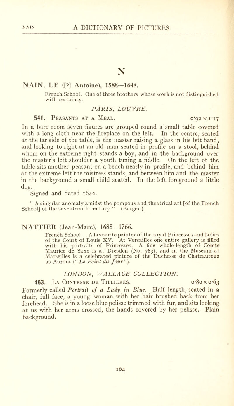 N NAIN, LE ([?_! Antoine), 1588—1648. French School. One of three brothers whose work is not distinguished with certainty. PARIS, LOUVRE. 541. Peasants at a Meal. 0-92x1*17 In a bare room seven figures are grouped round a small table covered with a long cloth near the fireplace on the left. In the centre, seated at the far side of the table, is the master raising a glass in his left hand, and looking to right at an old man seated in profile on a stool, behind whom on the extreme right stands a boy, and in the background over the master’s left shoulder a youth tuning a fiddle. On the left of the table sits another peasant on a bench nearly in profile, and behind him at the extreme left the mistress stands, and between him and the master in the background a small child seated. In the left foreground a little dog. Signed and dated 1642. “ A singular anomaly amidst the pomjXDus and theatrical art [of the French School] of the seventeenth century.” (Burger.) NATTIER (Jean-Marc), 1685-1766. F'rcnch School. A favourite painter of the royal Princesses and ladies of the Court of Louis XV. At Versailles one entiie gallery is filled with his portraits of Princesses. A fine whole-length of Comte Maurice de Sa.xe is at Dresden (No. 783), and in the Museum at Marseilles is a celebrated picture of the Duchesse de Chateaurouz as Aurora { Le Point du Jour). LONDON, WALLACE COLLECTION. 453. La Contesse de Tillieres. o-8o x 0-63 Formerly called Portrait of a Lady in Blue. Half length, seated in a chair, full face, a young woman with her hair brushed back from her forehead. She is in a loose blue pelisse trimmed with fur, and sits looking at us with her arms crossed, the hands covered by her pelisse. Plain background.