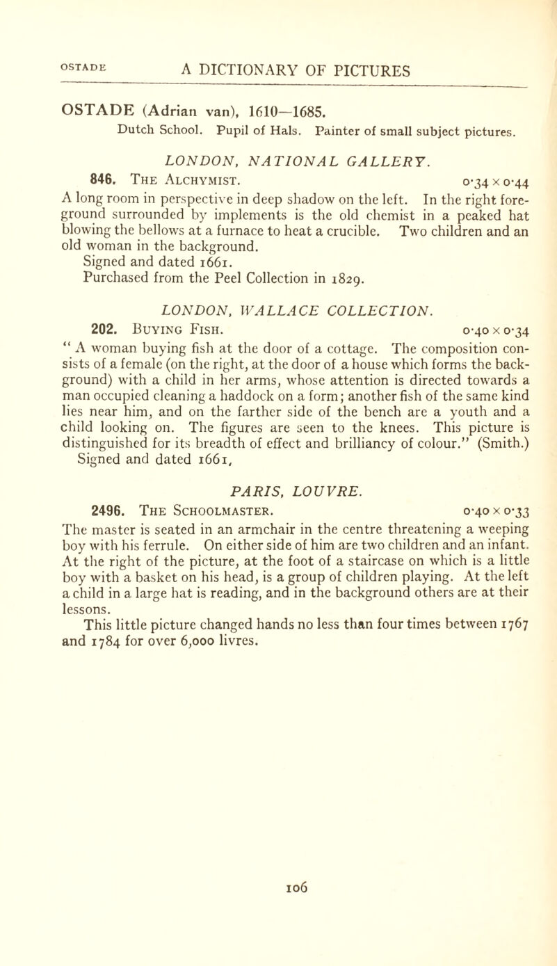 OSTADE (Adrian van), 1610—1685. Dutch School. Pupil of Hals. Painter of small subject pictures. LONDON, NATIONAL GALLERY. 846. The Alchymist. 0-34 x 0-44 A long room in perspective in deep shadow on the left. In the right fore¬ ground surrounded by implements is the old chemist in a peaked hat blowing the bellows at a furnace to heat a crucible. Two children and an old woman in the background. Signed and dated 1661. Purchased from the Peel Collection in 1829. LONDON, WALLACE COLLECTION. 202. Buying Fish. 0-40 x 0-34 “ A woman buying fish at the door of a cottage. The composition con¬ sists of a female (on the right, at the door of a house which forms the back¬ ground) with a child in her arms, whose attention is directed towards a man occupied cleaning a haddock on a form; another fish of the same kind lies near him, and on the farther side of the bench are a youth and a child looking on. The figures are seen to the knees. This picture is distinguished for its breadth of effect and brilliancy of colour.” (Smith.) Signed and dated 1661, PARIS, LOUVRE. 2496. The Schoolmaster. 0-40 x 0-33 The master is seated in an armchair in the centre threatening a weeping boy with his ferrule. On either side of him are two children and an infant. At the right of the picture, at the foot of a staircase on which is a little boy with a basket on his head, is a group of children playing. At the left a child in a large hat is reading, and in the background others are at their lessons. This little picture changed hands no less than four times between 1767 and 1784 for over 6,000 livres.