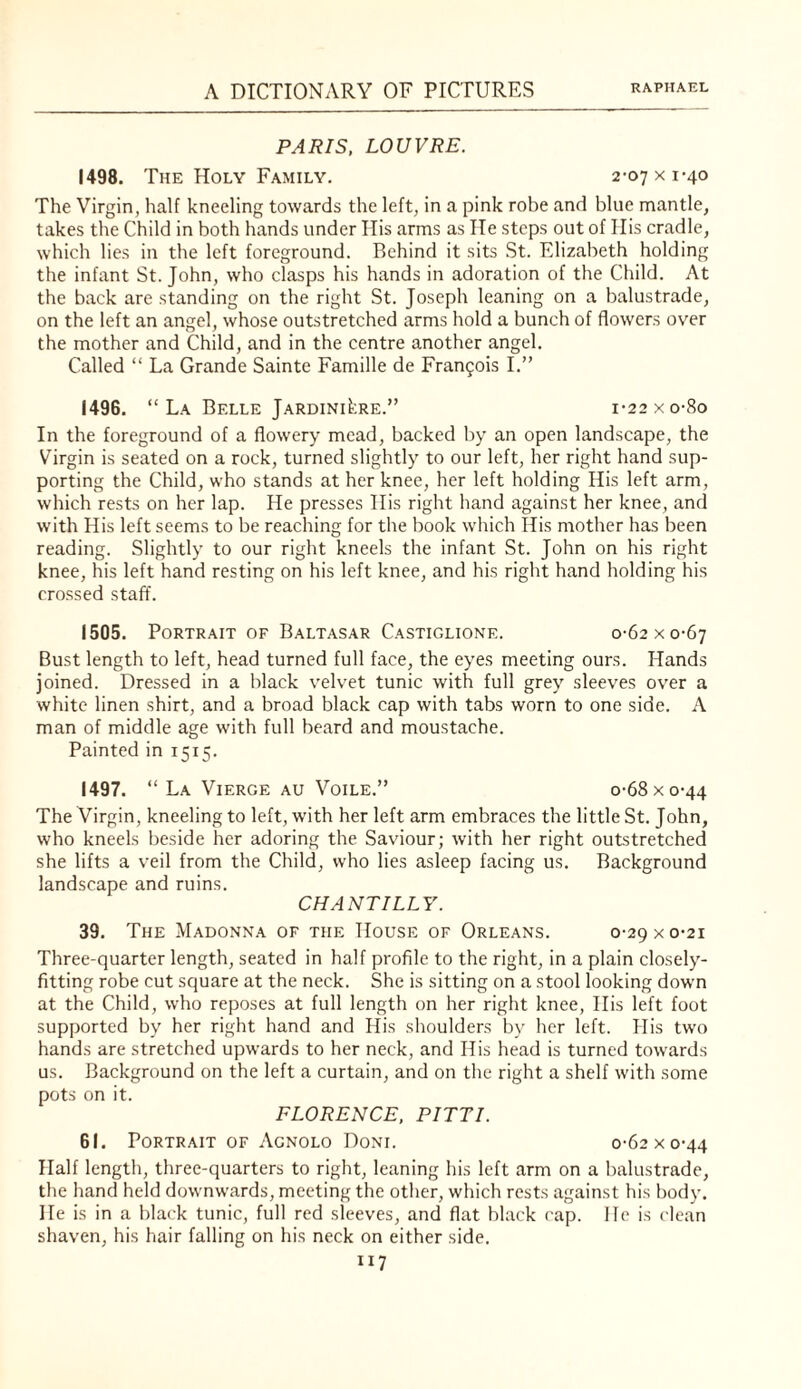 PARIS. LOUVRE. 1498. The Holy Family. 2-07 x 1-40 The Virgin, half kneeling towards the left, in a pink robe and blue mantle, takes the Child in both hands under His arms as He steps out of His cradle, which lies in the left foreground. Behind it sits St. Elizabeth holding the infant St. John, who clasps his hands in adoration of the Child. At the back are standing on the right St. Joseph leaning on a balustrade, on the left an angel, whose outstretched arms hold a bunch of flowers ov'^er the mother and Child, and in the centre another angel. Called “ La Grande Sainte Famille de Frangois I.” I49G. “ La Belle jARDiNikRE.” i-22xo-8o In the foreground of a flowery mead, backed by an open landscape, the Virgin is seated on a rock, turned slightly to our left, her right hand sup¬ porting the Child, who stands at her knee, her left holding His left arm, which rests on her lap. He presses His right hand against her knee, and with His left seems to be reaching for the book which His mother has been reading. Slightly to our right kneels the infant St. John on his right knee, his left hand resting on his left knee, and his right hand holding his crossed staff. 1505. Portrait of Baltasar Castiglione. 0-62 x 0-67 Bust length to left, head turned full face, the eyes meeting ours. Hands joined. Dressed in a black velvet tunic with full grey sleeves over a white linen shirt, and a broad black cap with tabs worn to one side. A man of middle age with full heard and moustache. Painted in 1515. 1497. “ La ViERGE AU Voile.” o-68xo-44 The Virgin, kneeling to left, with her left arm embraces the little St. John, who kneels beside her adoring the Saviour; with her right outstretched she lifts a veil from the Child, who lies asleep facing us. Background landscape and ruins. CHANTILLY. 39. The Madonna of the House of Orleans. 0-29 x 0-21 Three-quarter length, seated in half profile to the right, in a plain closely- fitting robe cut square at the neck. She is sitting on a stool looking down at the Child, who reposes at full length on her right knee. His left foot supported by her right hand and His shoulders by her left. His tw'o hands are stretched upwards to her neck, and His head is turned towards us. Background on the left a curtain, and on the right a shelf with some pots on it. FLORENCE. PITTI. 61. Portrait of Agnolo Doni. 0'62xo-44 Half length, three-quarters to right, leaning his left arm on a balustrade, the hand held downwards, meeting the other, which rests against his body. He is in a black tunic, full red sleeves, and flat black cap. He is clean shaven, his hair falling on his neck on either side.