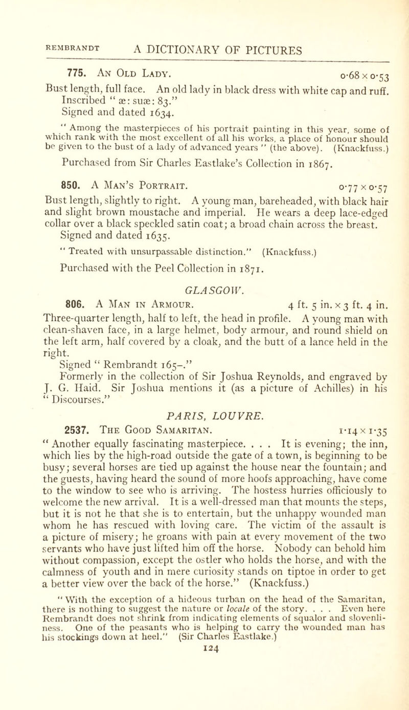 775. An Old Lady. o-68xo-53 Bust length, full face. An old lady in black dress with white cap and ruff. Inscribed “ x: suje: 83.” Signed and dated 1634.  Among the masterpieces of his portrait painting in this year, some of which rank with the most excellent of all his works, a place of honour should be given to the bust of a lady of advanced years ” (the above). (Knackfuss.) Purchased from Sir Charles Eastlake’s Collection in 1867. 850. A Man’s Portrait. 0-77 x 0-57 Bust length, slightly to right. A young man, bareheaded, with black hair and slight brown moustache and imperial. He wears a deep lace-edged collar over a black speckled satin coat; a broad chain across the breast. Signed and dated 1635. “ Treated with unsurpassable distinction.” (Knackfuss.) Purchased with the Peel Collection in 1871. GLA 5G0U'. 80G. A Man in Armour. 4 ft. 5 in. x 3 ft. 4 in. Three-quarter length, half to left, the head in profile. A young man with clean-shaven face, in a large helmet, body armour, and round shield on the left arm, half cov'ered by a cloak, and the butt of a lance held in the right. Signed “ Rembrandt 165-.” Formerly in the collection of Sir Joshua Reynolds, and engraved by J. G. Raid. Sir Joshua mentions it (as a picture of Achilles) in his “ Discourses.” PARIS. LOUVRE. 2537. The Good Samaritan. I'I4xi-35 “ Another equally fascinating masterpiece. ... It is evening; the inn, which lies by the high-road outside the gate of a town, is beginning to be busy; several horses are tied up against the house near the fountain; and the guests, having heard the sound of more hoofs approaching, have come to the window to see w'ho is arriving. The hostess hurries officiously to welcome the new arrival. It is a well-dressed man that mounts the steps, but it is not he that she is to entertain, but the unhappy wounded man whom he has rescued with loving care. The victim of the assault is a picture of misery; he groans with pain at every movement of the two servants who have just lifted him off the horse. Nobody can behold him without compassion, except the ostler who holds the horse, and with the calmness of youth and in mere curiosity stands on tiptoe in order to get a better view over the back of the horse.” (Knackfuss.)  With the exception of a hideous turban on the head of the Samaritan, there is nothing to suggest the nature or locale of the story. . . . Even here Rembrandt does not shrink from indicating elements of squalor and slovenli¬ ness. One of the peasants who is helping to carry the wounded man has his stockings down at heel.” (Sir Charles Eastlake.)