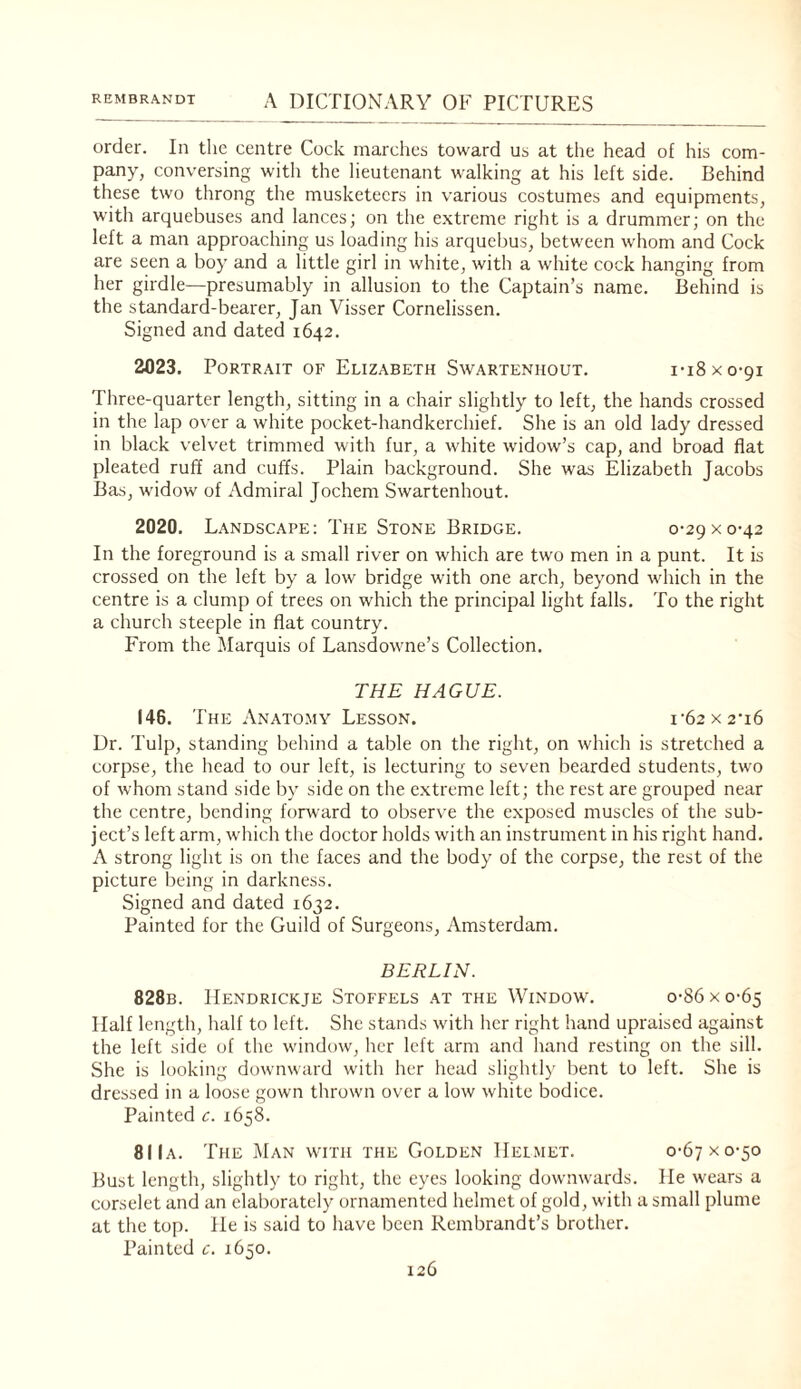 order. In tlic centre Cock marches toward us at the head of his com¬ pany, conversing with the lieutenant walking at his left side. Behind these two throng the musketeers in various costumes and equipments, with arquebuses and lances; on the extreme right is a drummer; on the left a man approaching us loading his arquebus, between whom and Cock are seen a boy and a little girl in white, with a white cock hanging from her girdle—presumably in allusion to the Captain’s name. Behind is the standard-bearer, Jan Visser Cornelissen. Signed and dated 1642. 2023. Portrait of Elizabeth Swarteniiout. i-iSxo-qi Three-quarter length, sitting in a chair slightly to left, the hands crossed in the lap over a white pocket-handkerchief. She is an old lady dressed in black velvet trimmed with fur, a white widow’s cap, and broad flat pleated ruff and cuffs. Plain background. She was Elizabeth Jacobs Bas, widow of Admiral Jochem Swarteniiout. 2020. Landscape; The Stone Bridge. 0-29x0-42 In the foreground is a small river on which are two men in a punt. It is crossed on the left by a low bridge with one arch, beyond which in the centre is a clump of trees on which the principal light falls. To the right a church steeple in flat country. From the Marquis of Lansdowne’s Collection. THE HAGUE. 146. T HE Anatomy Lesson. i'62X2'i6 Ur. Tulp, standing behind a table on the right, on which is stretched a corpse, the head to our left, is lecturing to seven bearded students, two of whom stand side by side on the e.xtremc left; the rest are grouped near the centre, bending forward to observe the exposed muscles of the sub¬ ject’s left arm, which the doctor holds with an instrument in his right hand. A strong light is on the faces and the body of the corpse, the rest of the picture being in darkness. Signed and dated 1632. Painted for the Guild of Surgeons, Amsterdam. BERLIN. 828b. IIendrickje Stoffels at the Window. o-86xo-65 Half length, half to left. She stands with her right hand upraised against the left side of the window, her left arm and hand resting on the sill. She is h)oking downward with her head slightly bent to left. She is dressed in a loose gown thrown over a low white bodice. Painted c. 1658. 81 Ia. The Man with the Golden Helmet. 0-67 x 0-50 Bust length, slightly to right, the eyes looking downwards. He wears a corselet and an elaborately ornamented helmet of gold, with a small plume at the top. He is said to have been Rembrandt’s brother. Painted c. 1650.