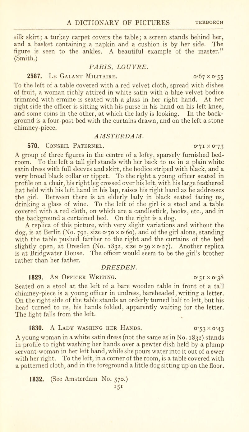 silk skirt; a turkey carpet covers the table; a screen stands behind her, and a basket containing a napkin and a cushion is by her side. The figure is seen to the ankles. A beautiful example of the master.” (Smith.) PARIS, LOUVRE. 2587. Le Galant Militaire. 0-67 x 0*55 To the left of a table covered with a red velvet cloth, spread with dishes of fruit, a woman richly attired in white satin with a blue velvet bodice trimmed with ermine is seated with a glass in her right hand. At her right side the officer is sitting with his purse in his hand on his left knee, and some coins in the other, at which the lady is looking. In the back¬ ground is a four-post bed with the curtains drawn, and on the left a stone chimney-piece. AMSTERDAM. 570. CONSEIL Paternel. 0-71 X 0-73 A group of three figures in the centre of a lofty, sparsely furnished bed¬ room. To the left a tall girl stands with her back to us in a plain white satin dress with full sleeves and skirt, the bodice striped with black, and a very broad black collar or tippet. To the right a young officer seated in profile on a chair, his right leg crossed over his left, with his large feathered hat held with his left hand in his lap, raises his right hand as he addresses the girl. Between there is an elderly lady in black seated facing us, drinking a glass of wine. To the left of the girl is a stool and a table covered with a red cloth, on which are a candlestick, books, etc., and in the background a curtained bed. On the right is a dog. A replica of this picture, with very slight variations and without the dog, is at Berlin (No. 791, size 0-70 x o-6o), and of the girl alone, standing with the table pushed farther to the right and the curtains of the bed slightly open, at Dresden (No. 1832, size 0-39 x 0-27). Another replica is at Bridgwater House. The officer would seem to be the girl’s brother rather than her father. DRESDEN. 1829. An Officer Writing. 0-51 x 0-38 Seated on a stool at the left of a bare wooden table in front of a tall chimney-piece is a young officer in undress, bareheaded, writing a letter. On the right side of the table stands an orderly turned half to left, but his head turned to us, his hands folded, apparently waiting for the letter. The light falls from the left. 1830. A Lady washing her Hands. o’53xo-43 A young woman in a white satin dress (not the same as in No. 1832) stands in profile to right washing her hands over a pewter dish held by a plump servant-woman in her left hand, while she pours water into it out of a ewer with her right. To the left, in a corner of the room, is a table covered with a patterned cloth, and in the foreground a little dog sitting up on the floor. 1832. (See Amsterdam No. 570.)