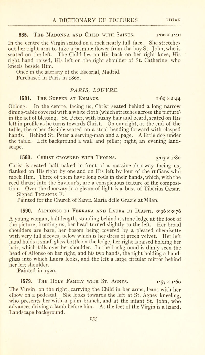 635. The Madonna and Child with Saints. i-ooxi-40 In the centre the Virgin seated on a rock nearly full face. She stretches out her right arm to take a jasmine flower from the boy St. John, who is seated on the left. The Child lies on Ilis back on her right knee, His right hand raised. His left on the right shoulder of St. Catherine, who kneels beside Him. Once in the sacristv of the Escorial, Madrid. Purchased in Paris in i860. PARIS. LOW RE. 1581. The Supper at Emmaus. 1-69 x 2-44 Oblong. In the centre, facing us, Christ seated behind a long narrow dining-table covered with a white cloth (which stretches across the pictured in the act of blessing. St. Peter, with bushy hair and beard, seated on His left in profile as he turns towards Christ. On our right, at the end of the table, the other disciple seated on a stool bending forward with clasped hands. Behind St. Peter a serving-man and a page. A little dog under the table. Left background a wall and pillar; right, an evening land¬ scape. 1583. Christ crowned with Thorns. 3-o3xi*8o Christ is seated half naked in front of a massive doorway facing us, flanked on His right by one and on His left by four of the ruffians who mock Him. Three of them have long rods in their hands, which, with the reed thrust into the Saviour’s, are a conspicuous feature of the composi¬ tion. Over the doorway in a gleam of light is a bust of Tiberius Caesar. Signed Ticianus F. Painted for the Church of Santa Maria delle Grazie at Milan. 1590. Alphonso di Ferrara and Laura di Dianti. 0-96 x 0-76 A young woman, half length, standing behind a stone ledge at the foot of the picture, fronting us, her head turned slightly to the left. Her broad shoulders are bare, her bosom being covered by a pleated chemisette with very full sleeves, below which is her dress of green velvet. Her left hand holds a small glass bottle on the ledge, her right is raised holding her hair, which falls over her shoulder. In the background is dimly seen the head of Alfonso on her right, and his two hands, the right holding a hand¬ glass into which Laura looks, and the left a large circular mirror behind her left shoulder. Painted in 1520. 1579. The Holy Family with St. Agnes. i-57xi-6o The Virgin, on the right, carrying the Child in her arms, leans with her elbow on a pedestal. She looks towards the left at St. Agnes kneeling, who presents her with a palm branch, and at the infant St. John, who advances driving a lamb before him. At the feet of the Virgin is a lizard. Landscape background.