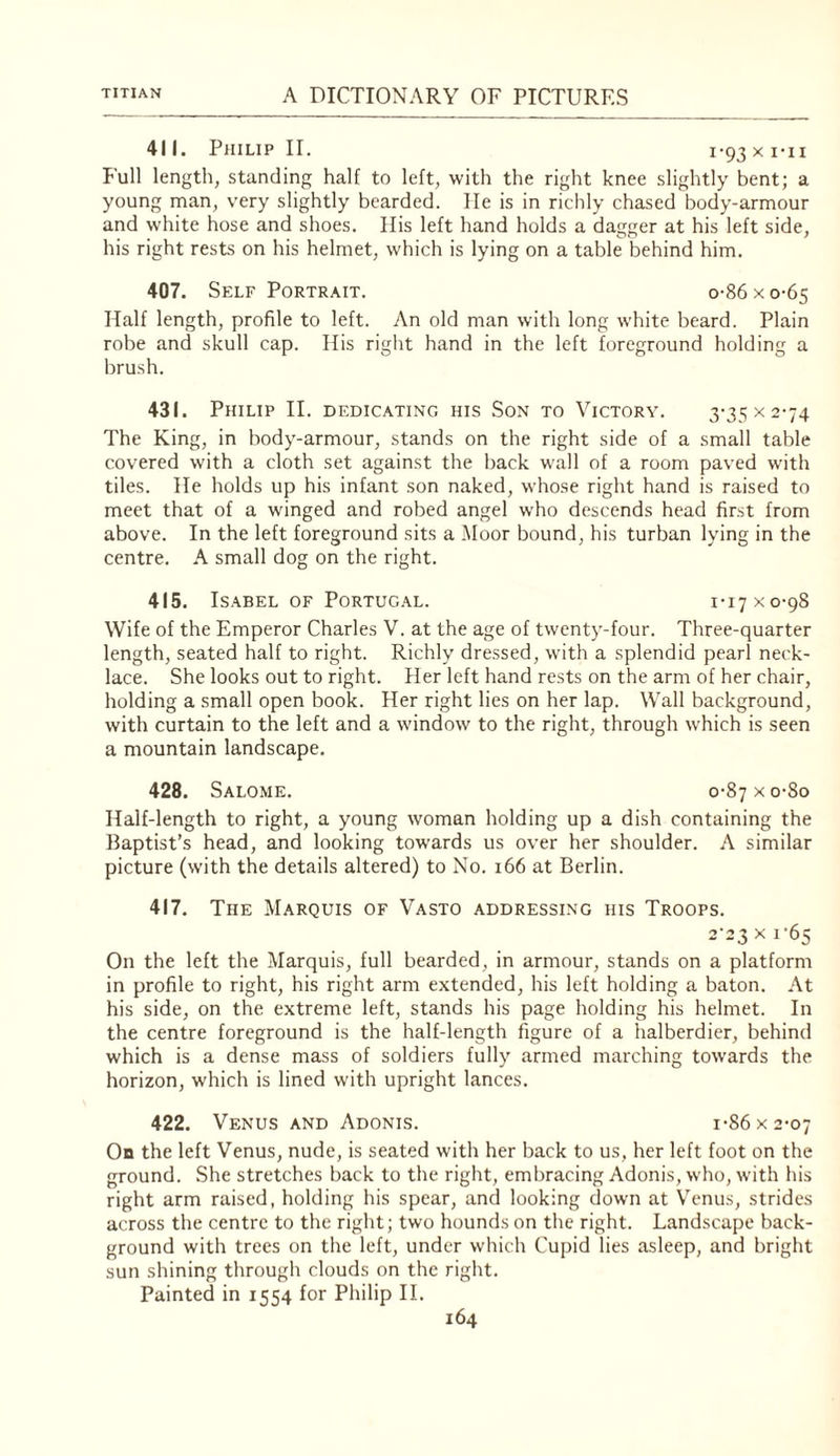 411. Philip II. i’93xi'ii Full length, standing half to left, with the right knee slightly bent; a young man, very slightly bearded. He is in richly chased body-armour and white hose and shoes. Ilis left hand holds a danger at his left side, his right rests on his helmet, which is lying on a table behind him. 407. Self Portrait. o-86xo-65 Half length, profile to left. An old man with long white beard. Plain robe and skull cap. His right hand in the left foreground holding a brush. 431. Philip II. dedicating his Son to Victory. 3’35><2-74 The King, in body-armour, stands on the right side of a small table covered with a cloth set against the back wall of a room paved wdth tiles. He holds up his infant son naked, whose right hand is raised to meet that of a winged and robed angel w'ho descends head first from above. In the left foreground sits a i\Ioor bound, his turban lying in the centre. A small dog on the right. 415. Isabel of Portug.al. 1-17 x 0-98 Wife of the Emperor Charles V. at the age of twenty-four. Three-quarter length, seated half to right. Richly dressed, with a splendid pearl neck¬ lace. She looks out to right. Her left hand rests on the arm of her chair, holding a small open book. Her right lies on her lap. Wall background, with curtain to the left and a window to the right, through which is seen a mountain landscape. 428. Salome. o-87xo-8o Half-length to right, a young woman holding up a dish containing the Baptist’s head, and looking tow’ards us over her shoulder. A similar picture (with the details altered) to No. 166 at Berlin. 417. The Marquis of Vasto addressing his Troops. 2-2.3 ^ On the left the Marquis, full bearded, in armour, stands on a platform in profile to right, his right arm extended, his left holding a baton. At his side, on the extreme left, stands his page holding his helmet. In the centre foreground is the half-length figure of a halberdier, behind which is a dense mass of soldiers fully armed marching towards the horizon, which is lined w'ith upright lances. 422. Venus and Adonis. i-86x2-07 Ob the left Venus, nude, is seated with her back to us, her left foot on the ground. She stretches back to the right, embracing Adonis, who, with his right arm raised, holding his spear, and looking down at Venus, strides across the centre to the right; two hounds on the right. Landscape back¬ ground with trees on the left, under which Cupid lies asleep, and bright sun shining through clouds on the right. Painted in 1554 for Philip II.