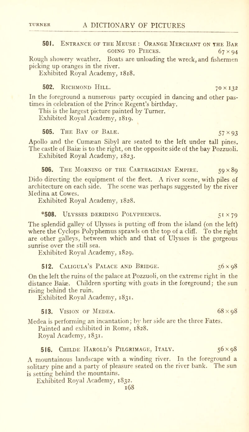 501. Entrance of the Meuse : Orange Merchant on the Bar GOING TO Pieces. 67 x 94 Rough showery weather. Boats are unloading the wreck, and fishermen picking up oranges in the river. Exhibited Royal Academy, 1818. 502. Rich.mond Hill. 70 x 132 In the foreground a numerous party occupied in dancing and other pas¬ times in celebration of the Prince Regent’s birthday. 'I’his is the largest picture painted by Turner. Exhibited Royal Academy, 1819. 505. The Bay of Bai^e. 57 ><93 Apollo and the Cumiean Sibyl are seated to the left under tall pines. The castle of Baia; is to the right, on the opposite side of the bay Pozzuoli. Exhibited Royal Academy, 1823. 506. The Morning of the Carthaginian Empire. 59x89 Dido directing the equipment of the fleet. A river scene, with piles of architecture on each side. The scene was perhaps suggested by the river Medina at Cowes. Exhibited Royal Academy, 1828. *508. Ulysses deriding Polyphemus. 51x79 The splendid galley of Ulysses is putting off from the island (on the left) w'here the Cyclops Polyphemus sprawls on the top of a cliff. To the right are other galleys, between which and that of Ulysses is the gorgeous sunrise over the still sea. Exhibited Royal Academy, 1829. 512. Caligula’s Palace and Bridge. 56x98 On the left the ruins of the palace at Pozzuoli, on the extreme right in the distance Baiae. Children sporting with goats in the foreground; the sun rising behind the ruin. Exhibited Royal Academy, 1831. 513. Vision of .Medea. 68x98 Medea is performing an incantation; by her side are the three Fates. Painted and exhibited in Rome, 1828. Royal Academy, 1831. 516. CiiiLDE Harold’s Pilgrimage, Italy. 56x98 A mountainous landscape with a winding river. In the foreground a solitary pine and a party of pleasure seated on the river bank. The sun is setting behind tlie mountains. Exhibited Royal Academy, 1832.