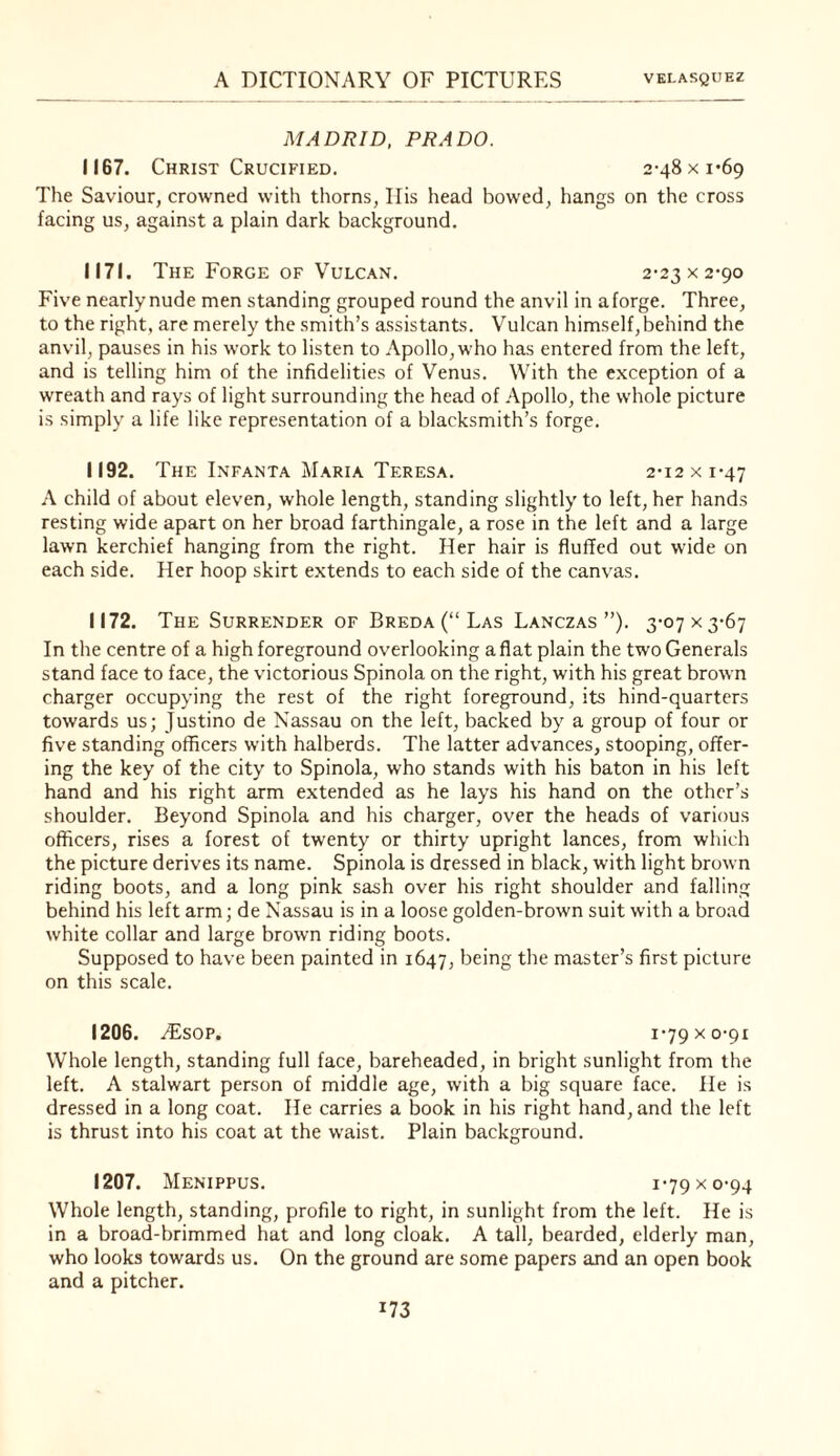 MADRID, PRADO. 1167. Christ Crucified. 2-48 x 1*69 The Saviour, crowned with thorns, Ilis head bowed, hangs on the cross facing us, against a plain dark background. 1171. The Forge OF Vulcan. 2-23 x 2-90 Five nearly nude men standing grouped round the anvil in a forge. Three, to the right, are merely the smith’s assistants. Vulcan himself, behind the anvil, pauses in his work to listen to Apollo, who has entered from the left, and is telling him of the infidelities of Venus. With the exception of a wreath and rays of light surrounding the head of Apollo, the whole picture is simply a life like representation of a blacksmith’s forge. 1192. The Infanta Maria Teresa. 2-12 x 1-47 A child of about eleven, whole length, standing slightly to left, her hands resting wide apart on her broad farthingale, a rose in the left and a large lawn kerchief hanging from the right. Her hair is fluffed out wide on each side. Her hoop skirt extends to each side of the canvas. 1172. The Surrender OF Breda (“ Las Lanczas ”). y. In the centre of a high foreground overlooking aflat plain the two Generals stand face to face, the victorious Spinola on the right, with his great brown charger occupying the rest of the right foreground, its hind-quarters towards us; Justino de Nassau on the left, backed by a group of four or five standing officers with halberds. The latter advances, stooping, offer¬ ing the key of the city to Spinola, who stands with his baton in his left hand and his right arm extended as he lays his hand on the other’s shoulder. Beyond Spinola and his charger, over the heads of various officers, rises a forest of twenty or thirty upright lances, from which the picture derives its name. Spinola is dressed in black, with light brown riding boots, and a long pink sash over his right shoulder and falling behind his left arm; de Nassau is in a loose golden-brown suit with a broad white collar and large brown riding boots. Supposed to have been painted in 1647, being the master’s first picture on this scale. 1206. iEsop. i'79Xo-9i Whole length, standing full face, bareheaded, in bright sunlight from the left. A stalwart person of middle age, with a big square face. He is dressed in a long coat. He carries a book in his right hand, and the left is thrust into his coat at the waist. Plain background. 1207. Menippus. 1-79 X 0-94 Whole length, standing, profile to right, in sunlight from the left. He is in a broad-brimmed hat and long cloak. A tall, bearded, elderly man, who looks towards us. On the ground are some papers and an open book and a pitcher.
