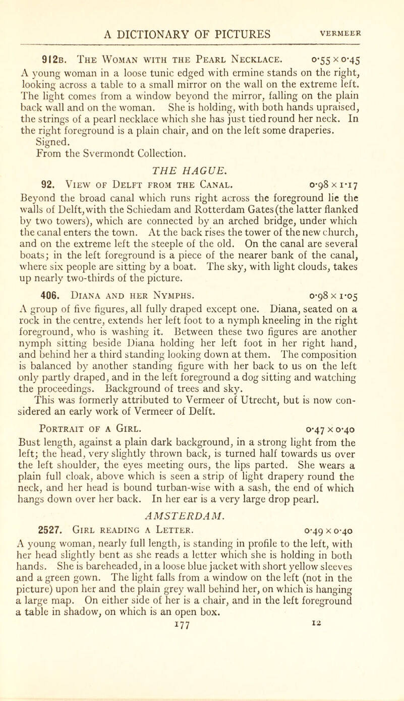 9I2b. The Woman with the Pearl Necklace. 0-55 x 0-45 A young woman in a loose tunic edged with ermine stands on the right, looking across a table to a small mirror on the wall on the extreme left. The light comes from a window beyond the mirror, falling on the plain back wall and on the woman. She is holding, with both hands upraised, the strings of a pearl necklace which she has just tied round her neck. In the right foreground is a plain chair, and on the left some draperies. Signed. From the Svermondt Collection. THE HAGUE. 92. View of Delft from the Canal. 0-98 x 1*17 Beyond the broad canal which runs right across the foreground lie the walls of Delft, with the Schiedam and Rotterdam Gates (the latter flanked by two towers), which arc connected by an arched bridge, under which the canal enters the town. At the back rises the tower of the new church, and on the extreme left the steeple of the old. On the canal are several boats; in the left foreground is a piece of the nearer bank of the canal, where six people are sitting by a boat. The sky, with light clouds, takes up nearly two-thirds of the picture. 406. Diana and her Nymphs. 0-98 x 1-05 A group of five figures, all fully draped except one. Diana, seated on a rock in the centre, extends her left foot to a nymph kneeling in the right foreground, who is washing it. Between these two figures are another nymph sitting beside Diana holding her left foot in her right hand, and behind her a third standing looking down at them. The composition is balanced by another standing figure with her back to us on the left only partly draped, and in the left foreground a dog sitting and watching the proceedings. Background of trees and sky. This was formerly attributed to Vermeer of Utrecht, but is now con¬ sidered an early work of Vermeer of Delft. Portrait of a Girl. 0*47 x 0-40 Bust length, against a plain dark background, in a strong light from the left; the head, very slightly thrown back, is turned half towards us over the left shoulder, the eyes meeting ours, the lips parted. She wears a plain full cloak, above which is seen a strip of light drapery round the neck, and her head is bound turban-wise with a sash, the end of which hangs down over her back. In her ear is a very large drop pearl. AMSTERDAM. 2527. Girl reading a Letter. 0-49 x 0-40 A young woman, nearly full length, is standing in profile to the left, with her head slightly bent as she reads a letter which she is holding in both hands. She is bareheaded, in a loose blue jacket with short yellow sleeves and a green gown. The light falls from a window on the left (not in the picture) upon her and the plain grey wall behind her, on which is hanging a large map. On either side of her is a chair, and in the left foreground a table in shadow, on which is an open box. iz